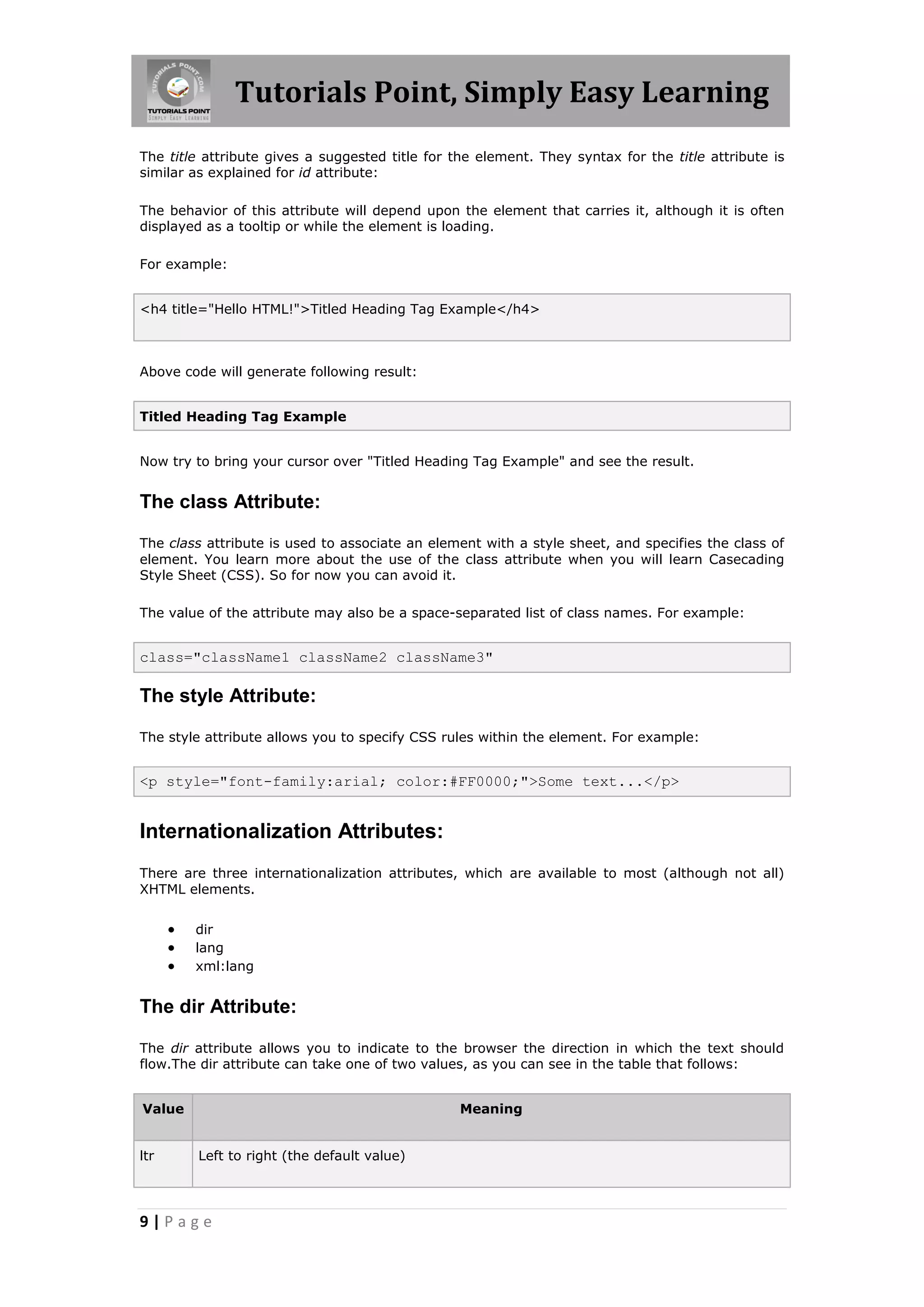Tutorials Point, Simply Easy Learning
The title attribute gives a suggested title for the element. They syntax for the title attribute is
similar as explained for id attribute:

The behavior of this attribute will depend upon the element that carries it, although it is often
displayed as a tooltip or while the element is loading.

For example:


<h4 title="Hello HTML!">Titled Heading Tag Example</h4>



Above code will generate following result:


Titled Heading Tag Example


Now try to bring your cursor over "Titled Heading Tag Example" and see the result.


The class Attribute:

The class attribute is used to associate an element with a style sheet, and specifies the class of
element. You learn more about the use of the class attribute when you will learn Casecading
Style Sheet (CSS). So for now you can avoid it.

The value of the attribute may also be a space-separated list of class names. For example:


class="className1 className2 className3"

The style Attribute:

The style attribute allows you to specify CSS rules within the element. For example:


<p style="font-family:arial; color:#FF0000;">Some text...</p>


Internationalization Attributes:
There are three internationalization attributes, which are available to most (although not all)
XHTML elements.


         dir
         lang
         xml:lang


The dir Attribute:

The dir attribute allows you to indicate to the browser the direction in which the text should
flow.The dir attribute can take one of two values, as you can see in the table that follows:


Value                                            Meaning


ltr       Left to right (the default value)




9|Page
 