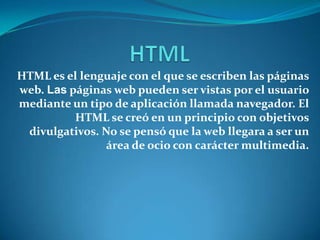 HTML es el lenguaje con el que se escriben las páginas
web. Las páginas web pueden ser vistas por el usuario
mediante un tipo de aplicación llamada navegador. El
          HTML se creó en un principio con objetivos
 divulgativos. No se pensó que la web llegara a ser un
                área de ocio con carácter multimedia.
 