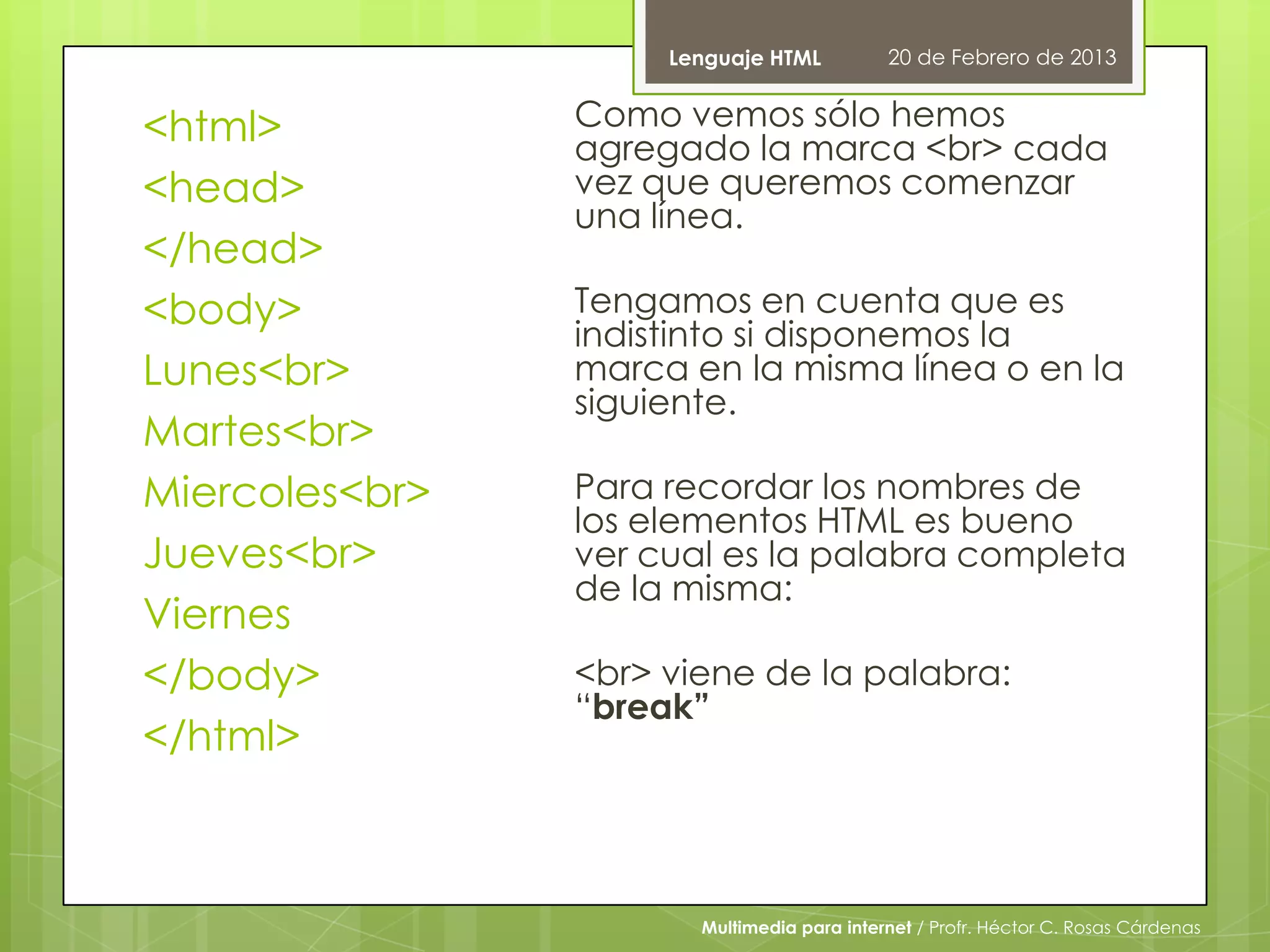 Lenguaje HTML          20 de Febrero de 2013


<html>          Como vemos sólo hemos
                agregado la marca <br> cada
<head>          vez que queremos comenzar
                una línea.
</head>
<body>          Tengamos en cuenta que es
                indistinto si disponemos la
Lunes<br>       marca en la misma línea o en la
                siguiente.
Martes<br>
Miercoles<br>   Para recordar los nombres de
                los elementos HTML es bueno
Jueves<br>      ver cual es la palabra completa
                de la misma:
Viernes
</body>         <br> viene de la palabra:
                “break”
</html>



                       Multimedia para internet / Profr. Héctor C. Rosas Cárdenas
 