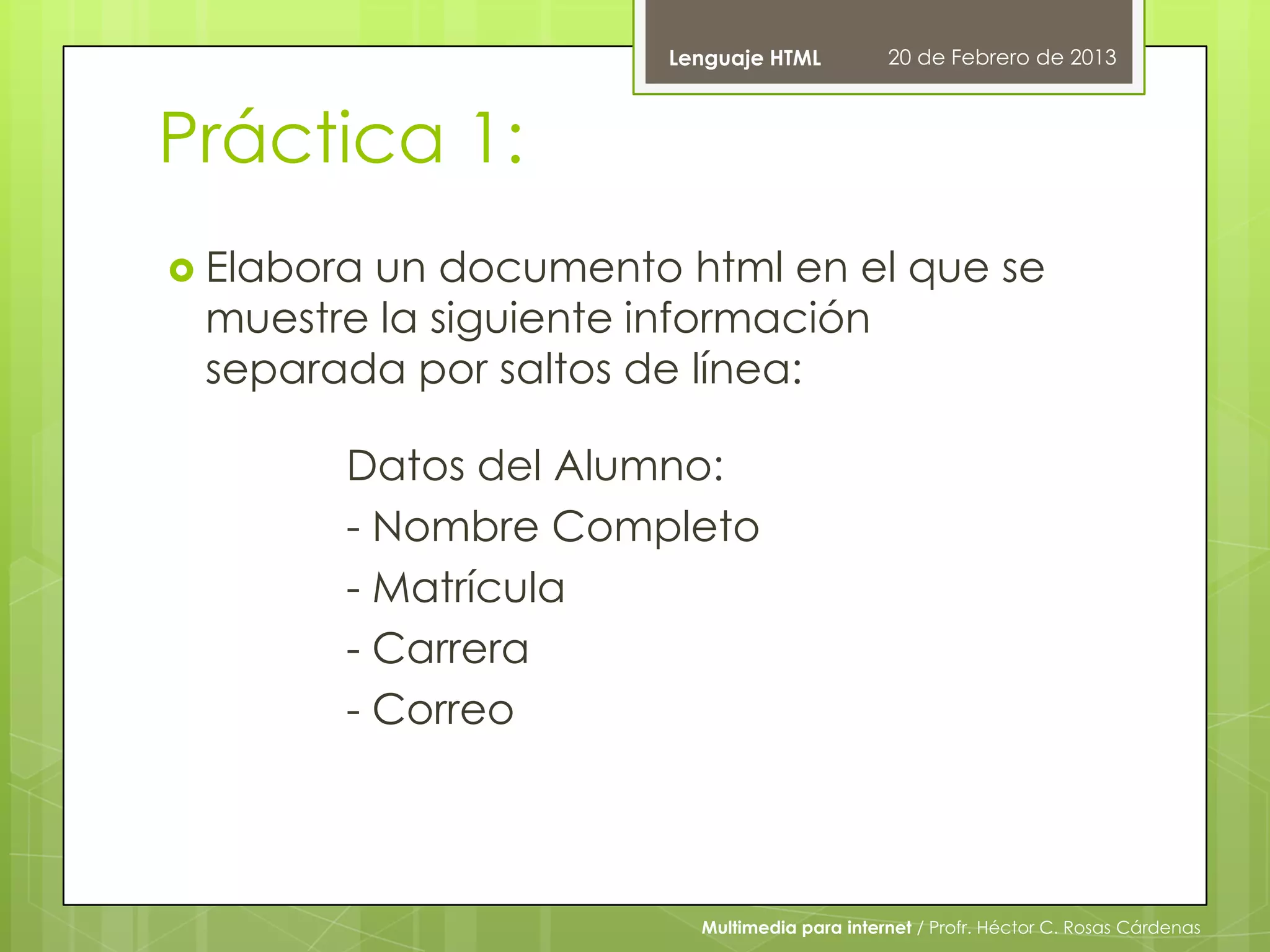 Lenguaje HTML          20 de Febrero de 2013



Práctica 1:
 Elabora
        un documento html en el que se
 muestre la siguiente información
 separada por saltos de línea:

        Datos del Alumno:
        - Nombre Completo
        - Matrícula
        - Carrera
        - Correo



                       Multimedia para internet / Profr. Héctor C. Rosas Cárdenas
 