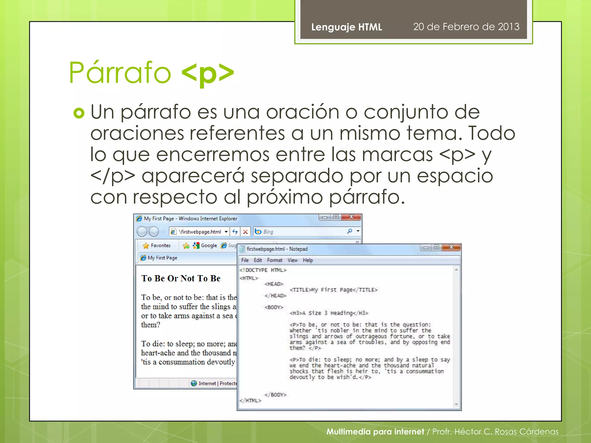 Lenguaje HTML          20 de Febrero de 2013




Párrafo <p>
 Un párrafo es una oración o conjunto de
 oraciones referentes a un mismo tema. Todo
 lo que encerremos entre las marcas <p> y
 </p> aparecerá separado por un espacio
 con respecto al próximo párrafo.




                        Multimedia para internet / Profr. Héctor C. Rosas Cárdenas
 