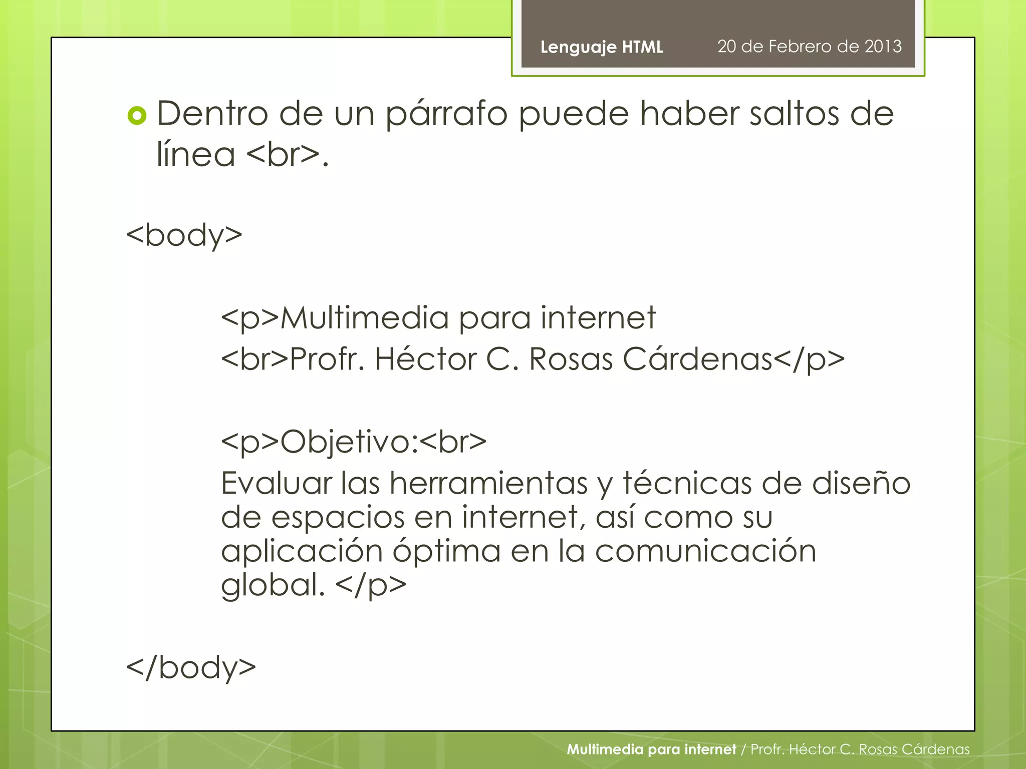 Lenguaje HTML          20 de Febrero de 2013



 Dentro de un párrafo puede haber saltos de
 línea <br>.

<body>

     <p>Multimedia para internet
     <br>Profr. Héctor C. Rosas Cárdenas</p>

     <p>Objetivo:<br>
     Evaluar las herramientas y técnicas de diseño
     de espacios en internet, así como su
     aplicación óptima en la comunicación
     global. </p>

</body>

                           Multimedia para internet / Profr. Héctor C. Rosas Cárdenas
 