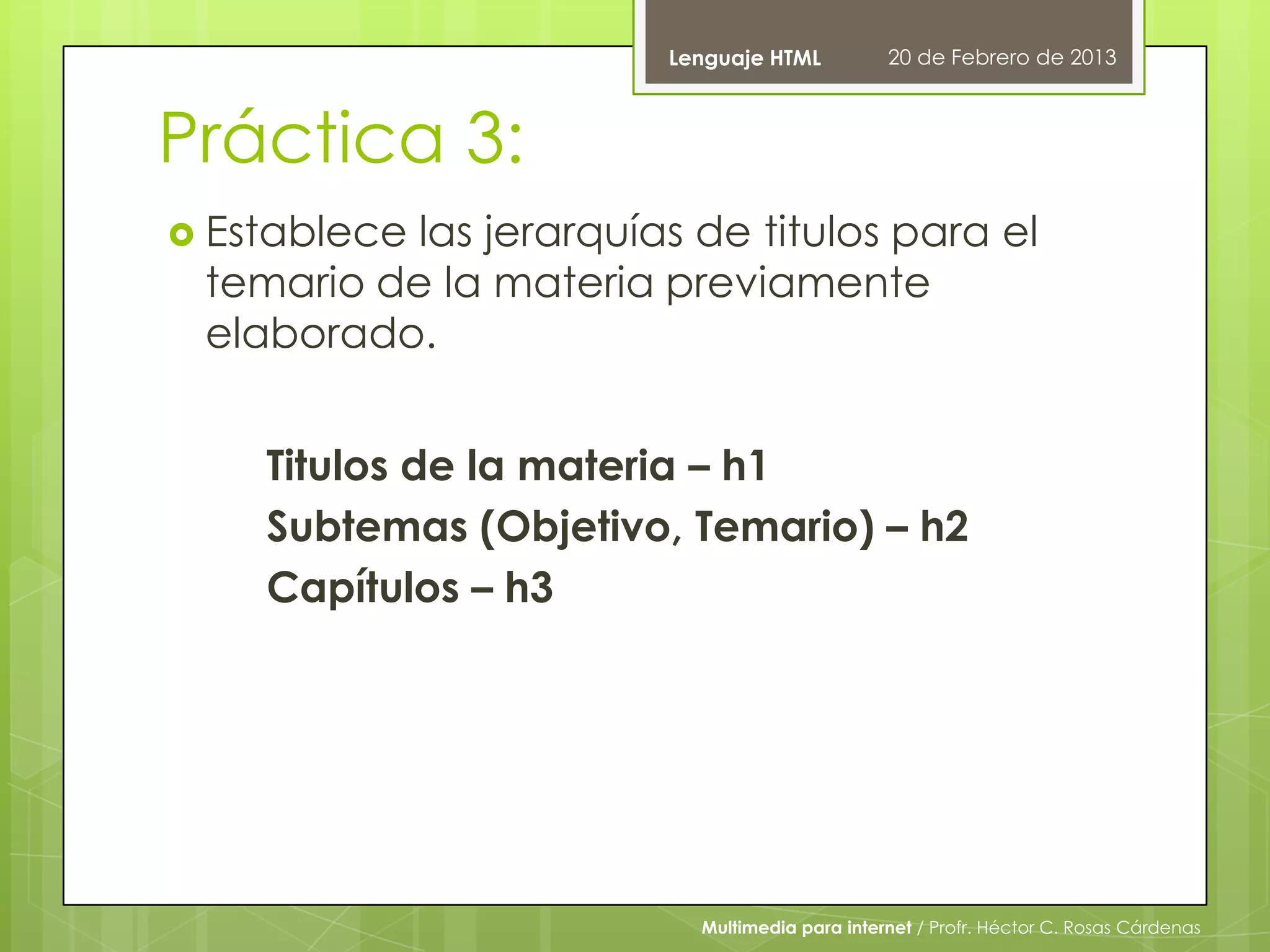 Lenguaje HTML          20 de Febrero de 2013



Práctica 3:
 Establecelas jerarquías de titulos para el
 temario de la materia previamente
 elaborado.


    Titulos de la materia – h1
    Subtemas (Objetivo, Temario) – h2
    Capítulos – h3




                          Multimedia para internet / Profr. Héctor C. Rosas Cárdenas
 