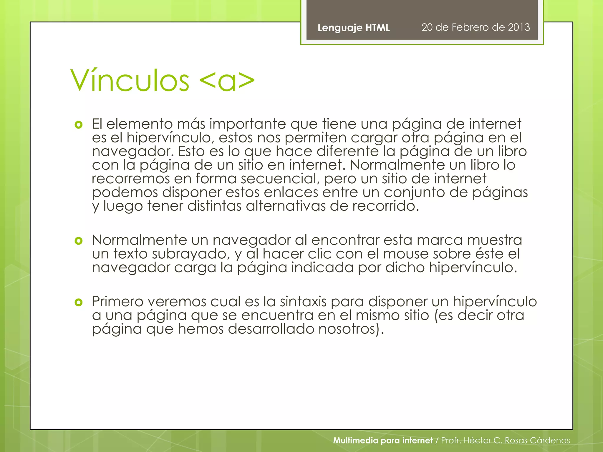 Lenguaje HTML           20 de Febrero de 2013




Vínculos <a>
   El elemento más importante que tiene una página de internet
    es el hipervínculo, estos nos permiten cargar otra página en el
    navegador. Esto es lo que hace diferente la página de un libro
    con la página de un sitio en internet. Normalmente un libro lo
    recorremos en forma secuencial, pero un sitio de internet
    podemos disponer estos enlaces entre un conjunto de páginas
    y luego tener distintas alternativas de recorrido.

   Normalmente un navegador al encontrar esta marca muestra
    un texto subrayado, y al hacer clic con el mouse sobre éste el
    navegador carga la página indicada por dicho hipervínculo.

   Primero veremos cual es la sintaxis para disponer un hipervínculo
    a una página que se encuentra en el mismo sitio (es decir otra
    página que hemos desarrollado nosotros).




                                       Multimedia para internet / Profr. Héctor C. Rosas Cárdenas
 