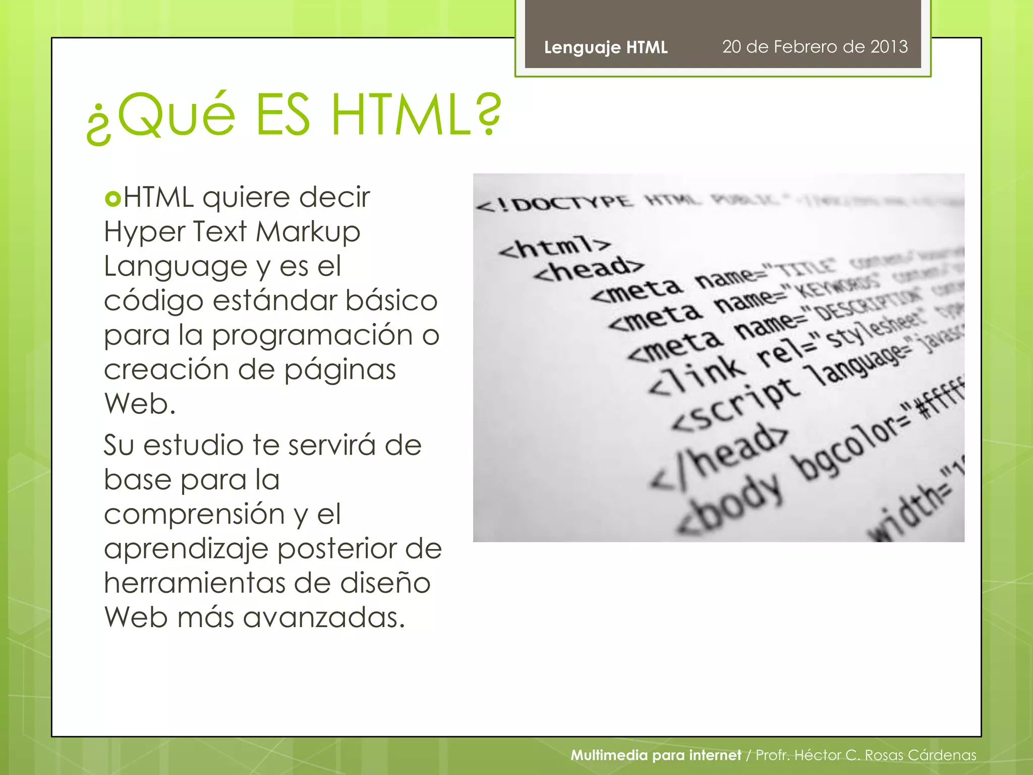 Lenguaje HTML          20 de Febrero de 2013



¿Qué ES HTML?
HTML  quiere decir
Hyper Text Markup
Language y es el
código estándar básico
para la programación o
creación de páginas
Web.
Su estudio te servirá de
base para la
comprensión y el
aprendizaje posterior de
herramientas de diseño
Web más avanzadas.



                             Multimedia para internet / Profr. Héctor C. Rosas Cárdenas
 