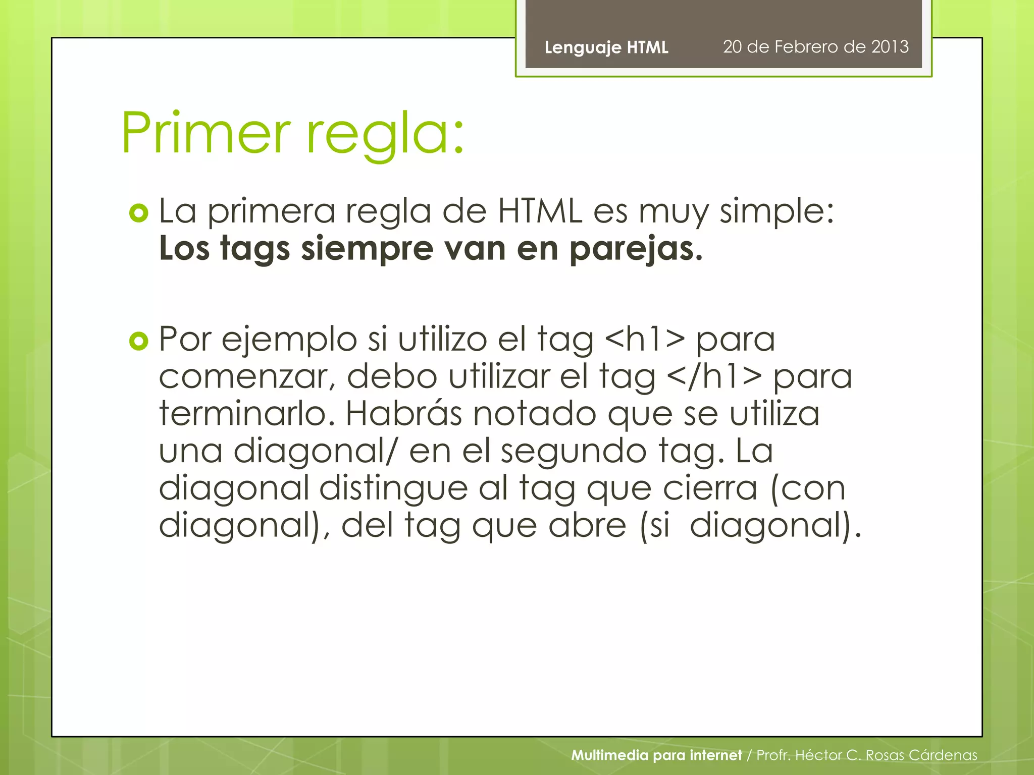 Lenguaje HTML          20 de Febrero de 2013




Primer regla:
 Laprimera regla de HTML es muy simple:
 Los tags siempre van en parejas.

 Porejemplo si utilizo el tag <h1> para
 comenzar, debo utilizar el tag </h1> para
 terminarlo. Habrás notado que se utiliza
 una diagonal/ en el segundo tag. La
 diagonal distingue al tag que cierra (con
 diagonal), del tag que abre (si diagonal).




                          Multimedia para internet / Profr. Héctor C. Rosas Cárdenas
 