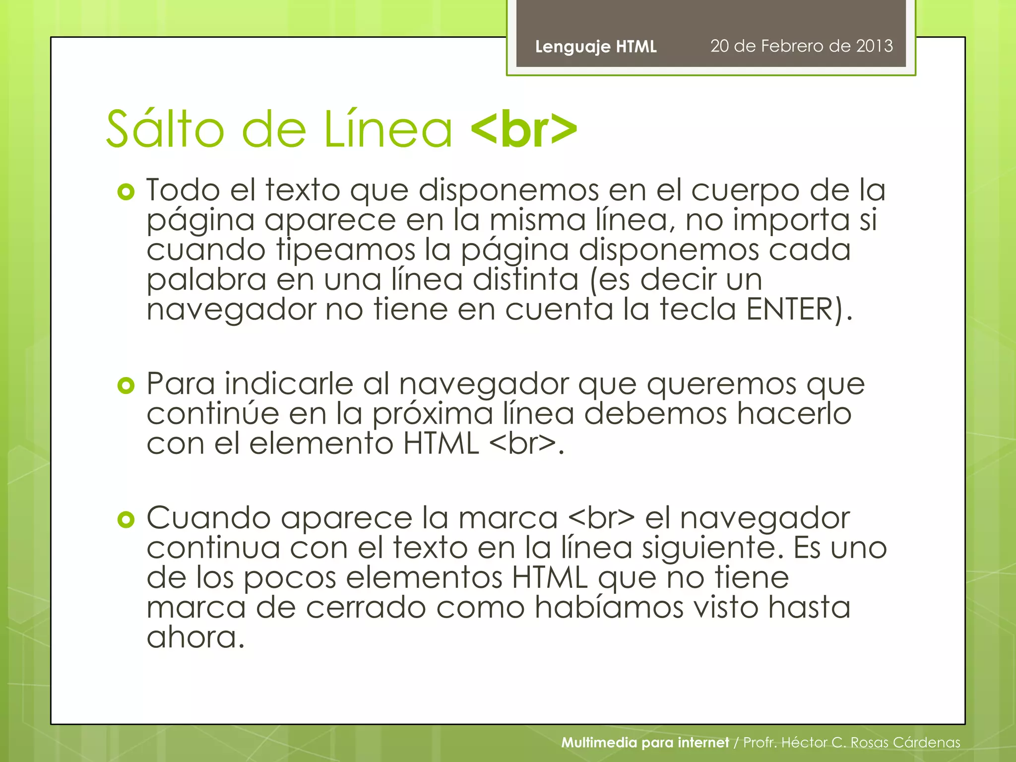 Lenguaje HTML          20 de Febrero de 2013




Sálto de Línea <br>
   Todo el texto que disponemos en el cuerpo de la
    página aparece en la misma línea, no importa si
    cuando tipeamos la página disponemos cada
    palabra en una línea distinta (es decir un
    navegador no tiene en cuenta la tecla ENTER).

   Para indicarle al navegador que queremos que
    continúe en la próxima línea debemos hacerlo
    con el elemento HTML <br>.

   Cuando aparece la marca <br> el navegador
    continua con el texto en la línea siguiente. Es uno
    de los pocos elementos HTML que no tiene
    marca de cerrado como habíamos visto hasta
    ahora.


                                Multimedia para internet / Profr. Héctor C. Rosas Cárdenas
 