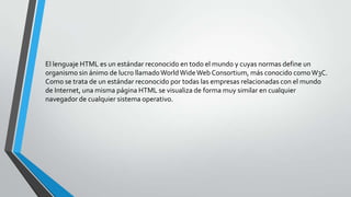 El lenguaje HTML es un estándar reconocido en todo el mundo y cuyas normas define un
organismo sin ánimo de lucro llamado World Wide Web Consortium, más conocido como W3C.
Como se trata de un estándar reconocido por todas las empresas relacionadas con el mundo
de Internet, una misma página HTML se visualiza de forma muy similar en cualquier
navegador de cualquier sistema operativo.
 