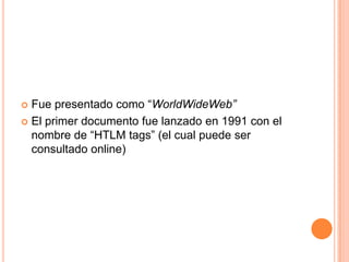  Fue presentado como “WorldWideWeb”
 El primer documento fue lanzado en 1991 con el
  nombre de “HTLM tags” (el cual puede ser
  consultado online)
 