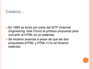 CAMBIOS…



 En 1993 se lanzó por parte del IETF (Internet
  Engineering Task Force) la primera propuesta para
  convertir el HTML en un estándar.
 Se hicieron avances a pesar de que las dos
  propuestas (HTML y HTML+) no se hicieron
  estándar.
 