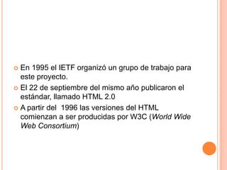  En 1995 el IETF organizó un grupo de trabajo para
  este proyecto.
 El 22 de septiembre del mismo año publicaron el
  estándar, llamado HTML 2.0
 A partir del 1996 las versiones del HTML
  comienzan a ser producidas por W3C (World Wide
  Web Consortium)
 