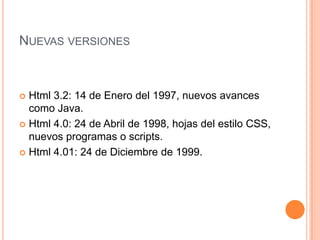 NUEVAS VERSIONES



 Html 3.2: 14 de Enero del 1997, nuevos avances
  como Java.
 Html 4.0: 24 de Abril de 1998, hojas del estilo CSS,
  nuevos programas o scripts.
 Html 4.01: 24 de Diciembre de 1999.
 
