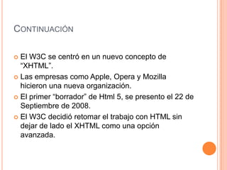 CONTINUACIÓN

 El W3C se centró en un nuevo concepto de
  “XHTML”.
 Las empresas como Apple, Opera y Mozilla
  hicieron una nueva organización.
 El primer “borrador” de Html 5, se presento el 22 de
  Septiembre de 2008.
 El W3C decidió retomar el trabajo con HTML sin
  dejar de lado el XHTML como una opción
  avanzada.
 