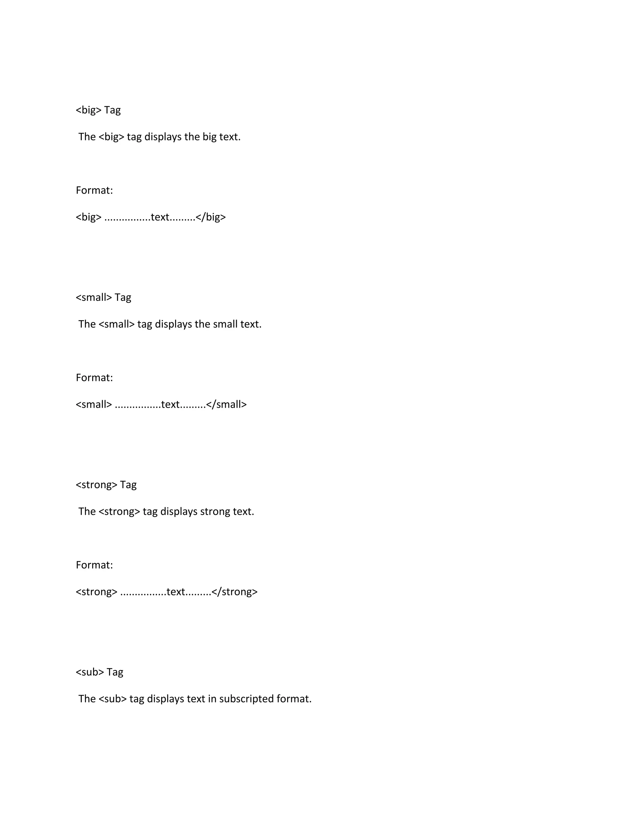 <big> Tag

The <big> tag displays the big text.



Format:

<big> ................text.........</big>




<small> Tag

The <small> tag displays the small text.



Format:

<small> ................text.........</small>




<strong> Tag

The <strong> tag displays strong text.



Format:

<strong> ................text.........</strong>




<sub> Tag

The <sub> tag displays text in subscripted format.
 