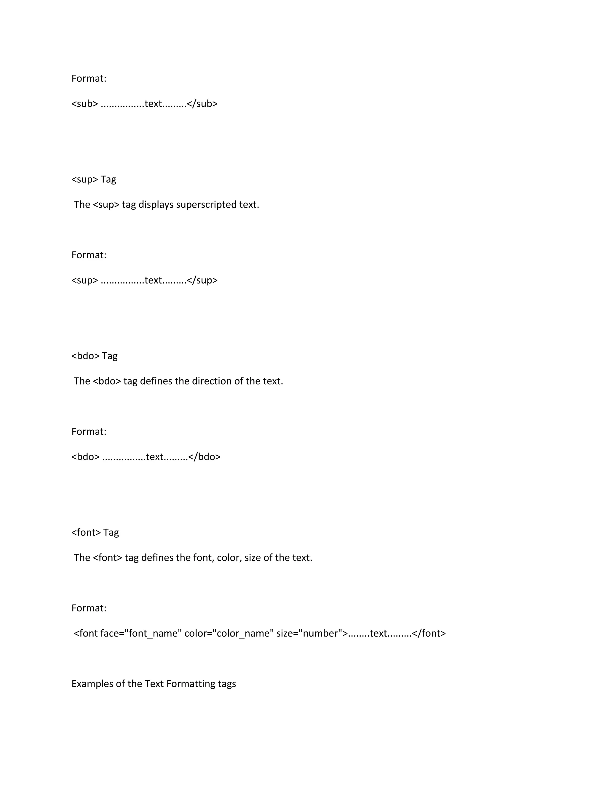 Format:

<sub> ................text.........</sub>




<sup> Tag

The <sup> tag displays superscripted text.



Format:

<sup> ................text.........</sup>




<bdo> Tag

The <bdo> tag defines the direction of the text.



Format:

<bdo> ................text.........</bdo>




<font> Tag

The <font> tag defines the font, color, size of the text.



Format:

<font face="font_name" color="color_name" size="number">........text.........</font>



Examples of the Text Formatting tags
 
