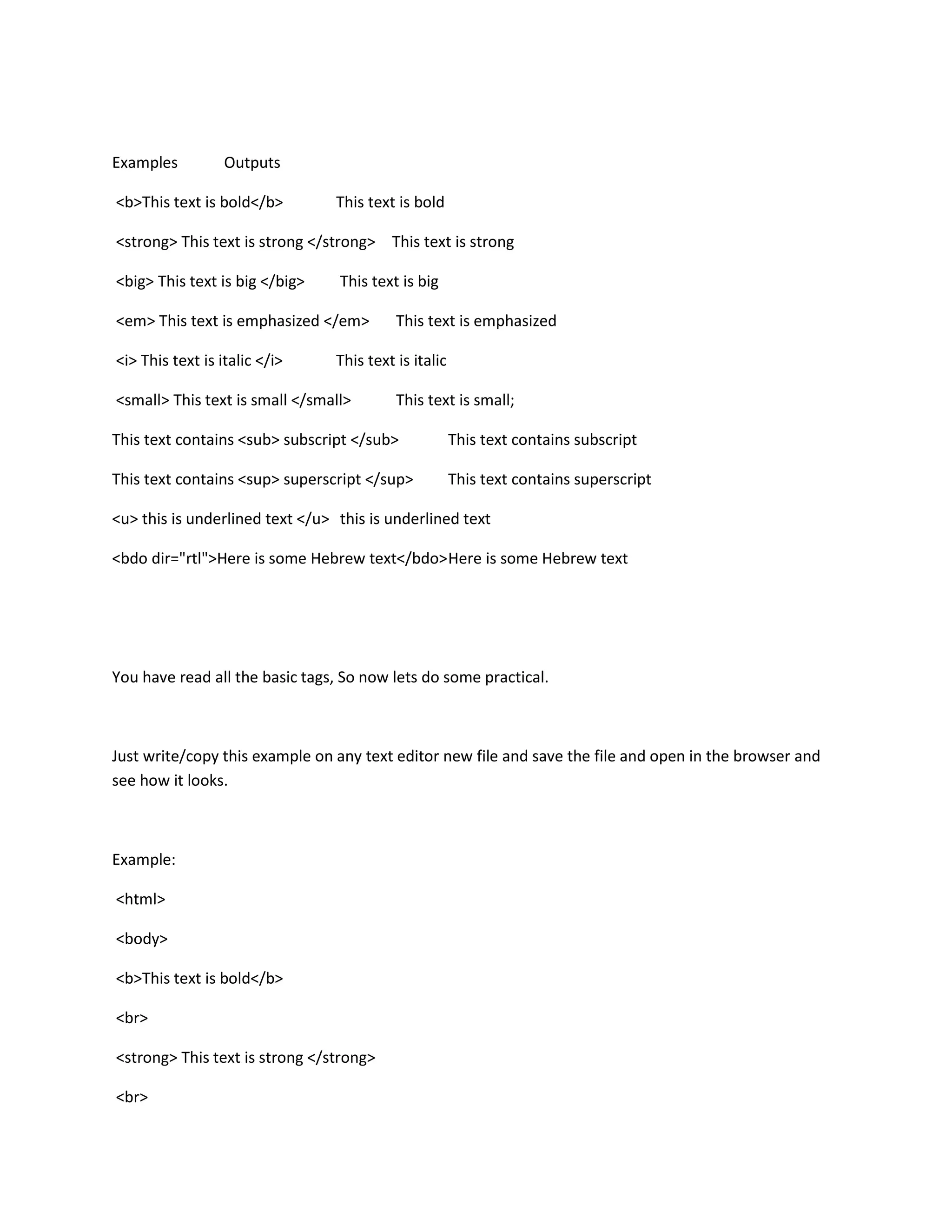 Examples          Outputs

<b>This text is bold</b>         This text is bold

<strong> This text is strong </strong> This text is strong

<big> This text is big </big>    This text is big

<em> This text is emphasized </em>         This text is emphasized

<i> This text is italic </i>     This text is italic

<small> This text is small </small>        This text is small;

This text contains <sub> subscript </sub>              This text contains subscript

This text contains <sup> superscript </sup>            This text contains superscript

<u> this is underlined text </u> this is underlined text

<bdo dir="rtl">Here is some Hebrew text</bdo> Here is some Hebrew text




You have read all the basic tags, So now lets do some practical.



Just write/copy this example on any text editor new file and save the file and open in the browser and
see how it looks.



Example:

<html>

<body>

<b>This text is bold</b>

<br>

<strong> This text is strong </strong>

<br>
 