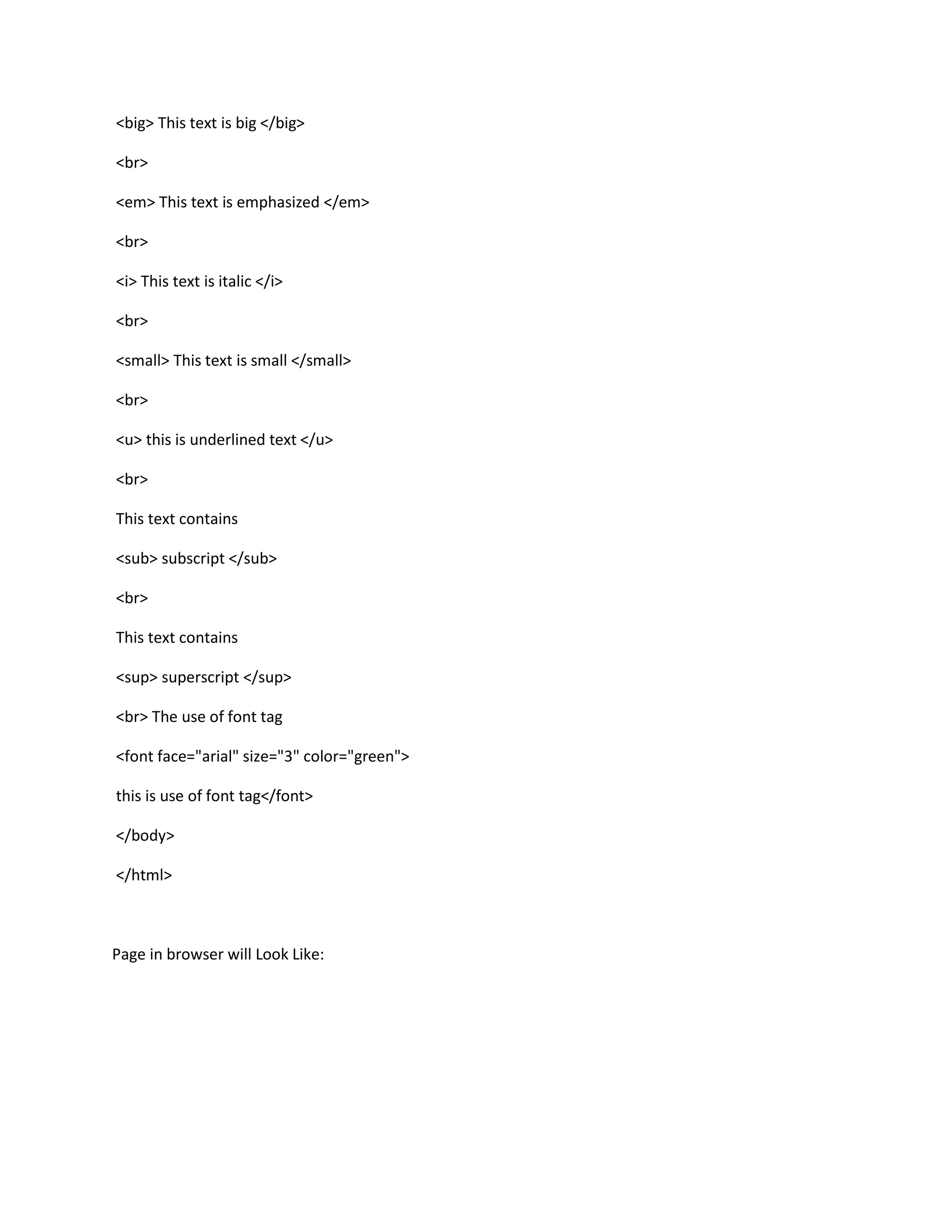 <big> This text is big </big>

<br>

<em> This text is emphasized </em>

<br>

<i> This text is italic </i>

<br>

<small> This text is small </small>

<br>

<u> this is underlined text </u>

<br>

This text contains

<sub> subscript </sub>

<br>

This text contains

<sup> superscript </sup>

<br> The use of font tag

<font face="arial" size="3" color="green">

this is use of font tag</font>

</body>

</html>



Page in browser will Look Like:
 