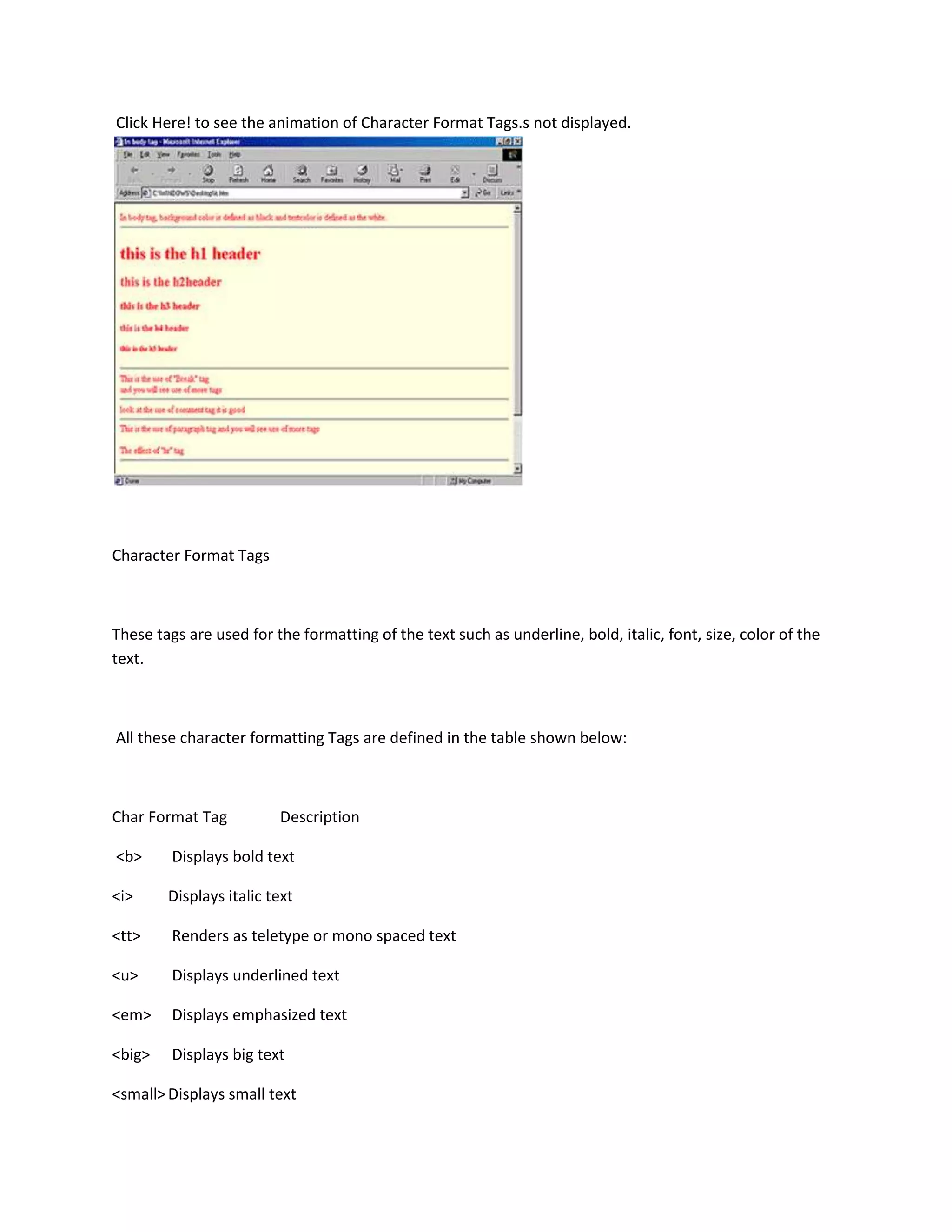 Click Here! to see the animation of Character Format Tags.s not displayed.




Character Format Tags



These tags are used for the formatting of the text such as underline, bold, italic, font, size, color of the
text.



All these character formatting Tags are defined in the table shown below:



Char Format Tag          Description

<b>      Displays bold text

<i>     Displays italic text

<tt>     Renders as teletype or mono spaced text

<u>      Displays underlined text

<em>     Displays emphasized text

<big>    Displays big text

<small> Displays small text
 