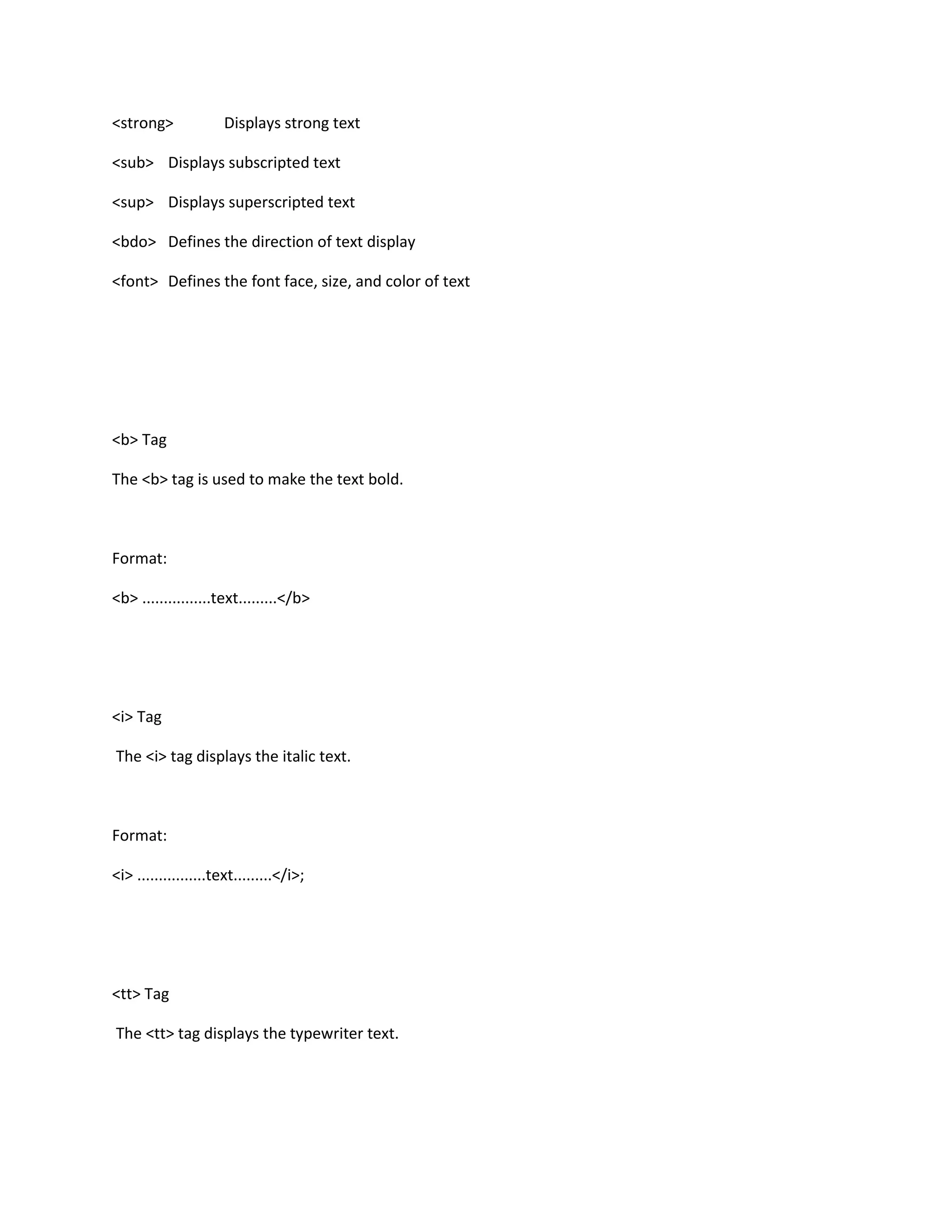 <strong>              Displays strong text

<sub> Displays subscripted text

<sup> Displays superscripted text

<bdo> Defines the direction of text display

<font> Defines the font face, size, and color of text




<b> Tag

The <b> tag is used to make the text bold.



Format:

<b> ................text.........</b>




<i> Tag

The <i> tag displays the italic text.



Format:

<i> ................text.........</i>;




<tt> Tag

The <tt> tag displays the typewriter text.
 
