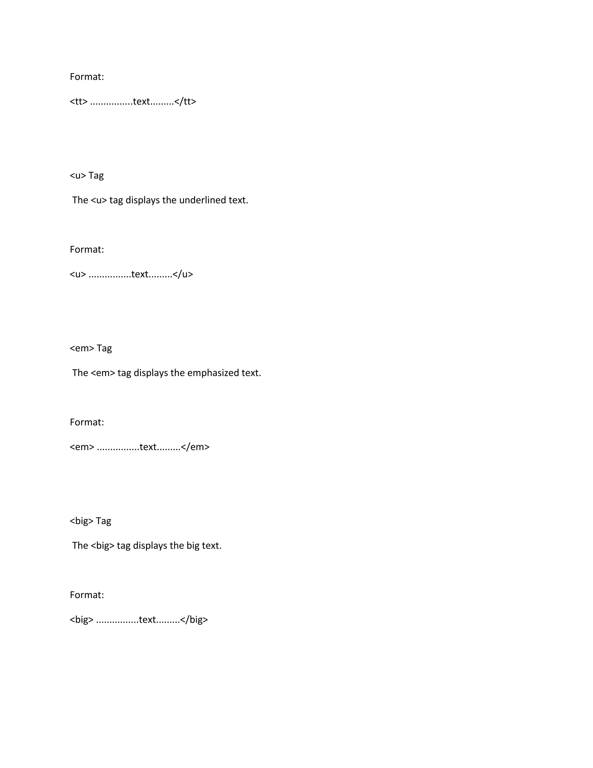 Format:

<tt> ................text.........</tt>




<u> Tag

The <u> tag displays the underlined text.



Format:

<u> ................text.........</u>




<em> Tag

The <em> tag displays the emphasized text.



Format:

<em> ................text.........</em>




<big> Tag

The <big> tag displays the big text.



Format:

<big> ................text.........</big>
 