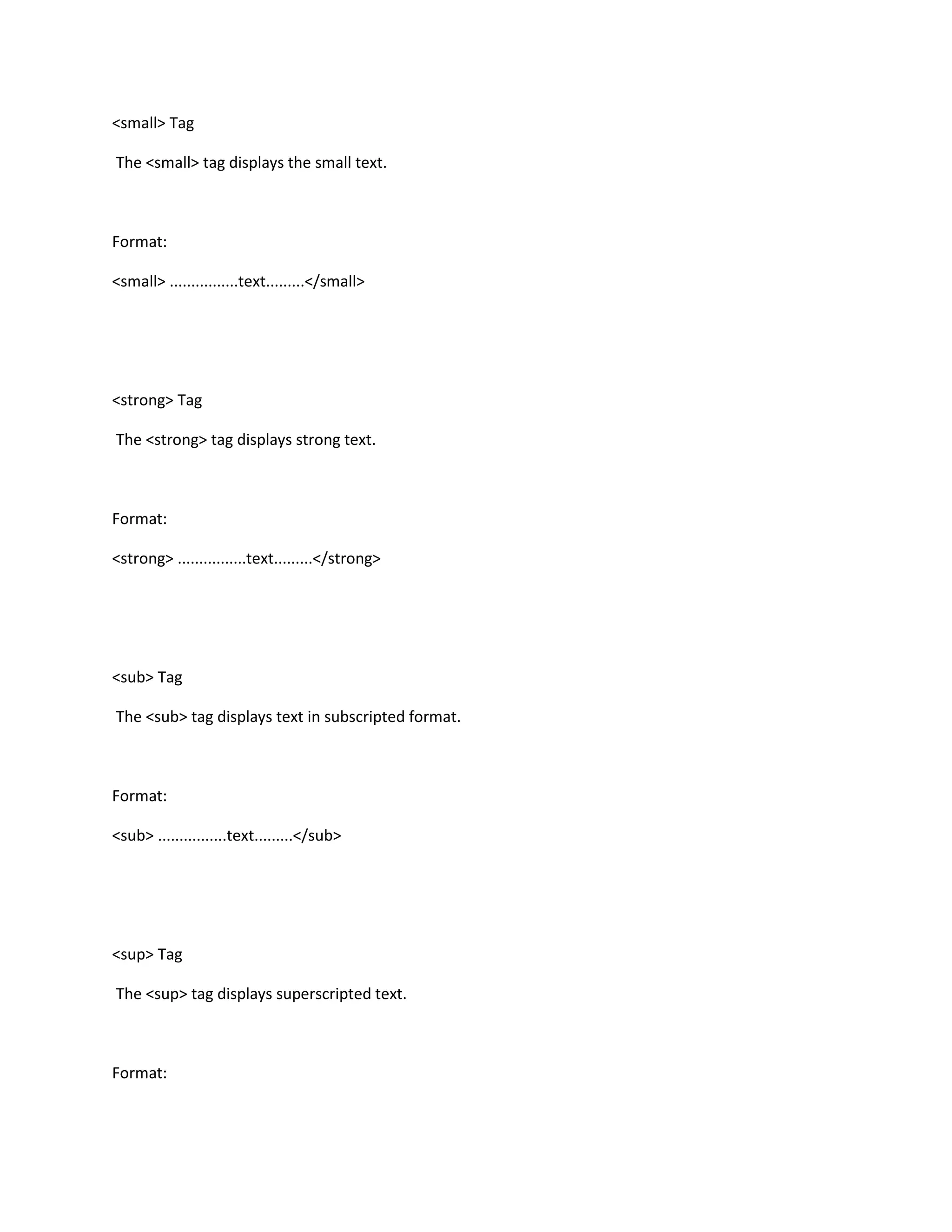 <small> Tag

The <small> tag displays the small text.



Format:

<small> ................text.........</small>




<strong> Tag

The <strong> tag displays strong text.



Format:

<strong> ................text.........</strong>




<sub> Tag

The <sub> tag displays text in subscripted format.



Format:

<sub> ................text.........</sub>




<sup> Tag

The <sup> tag displays superscripted text.



Format:
 