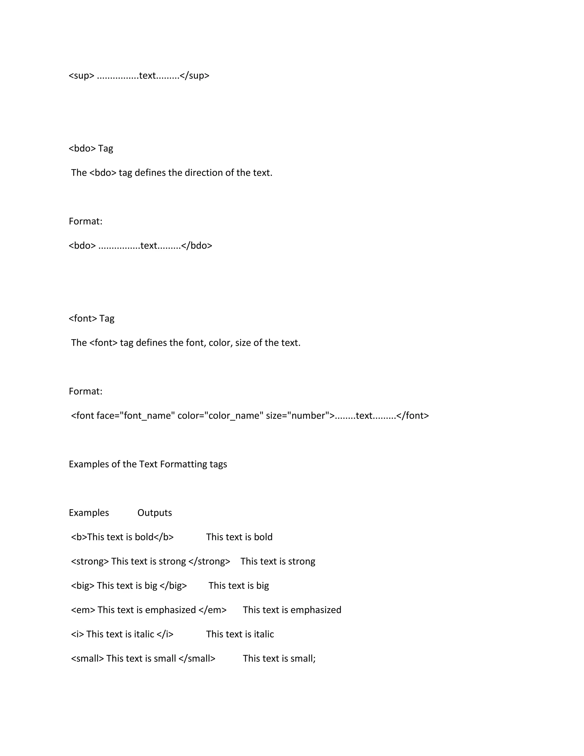 <sup> ................text.........</sup>




<bdo> Tag

The <bdo> tag defines the direction of the text.



Format:

<bdo> ................text.........</bdo>




<font> Tag

The <font> tag defines the font, color, size of the text.



Format:

<font face="font_name" color="color_name" size="number">........text.........</font>



Examples of the Text Formatting tags



Examples            Outputs

<b>This text is bold</b>                This text is bold

<strong> This text is strong </strong> This text is strong

<big> This text is big </big>           This text is big

<em> This text is emphasized </em>                This text is emphasized

<i> This text is italic </i>            This text is italic

<small> This text is small </small>               This text is small;
 