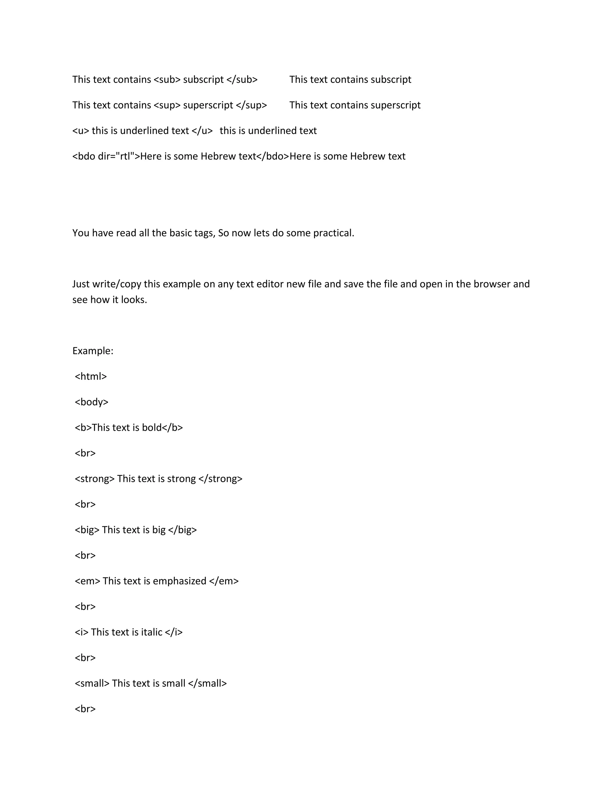 This text contains <sub> subscript </sub>        This text contains subscript

This text contains <sup> superscript </sup>      This text contains superscript

<u> this is underlined text </u> this is underlined text

<bdo dir="rtl">Here is some Hebrew text</bdo> Here is some Hebrew text




You have read all the basic tags, So now lets do some practical.



Just write/copy this example on any text editor new file and save the file and open in the browser and
see how it looks.



Example:

<html>

<body>

<b>This text is bold</b>

<br>

<strong> This text is strong </strong>

<br>

<big> This text is big </big>

<br>

<em> This text is emphasized </em>

<br>

<i> This text is italic </i>

<br>

<small> This text is small </small>

<br>
 