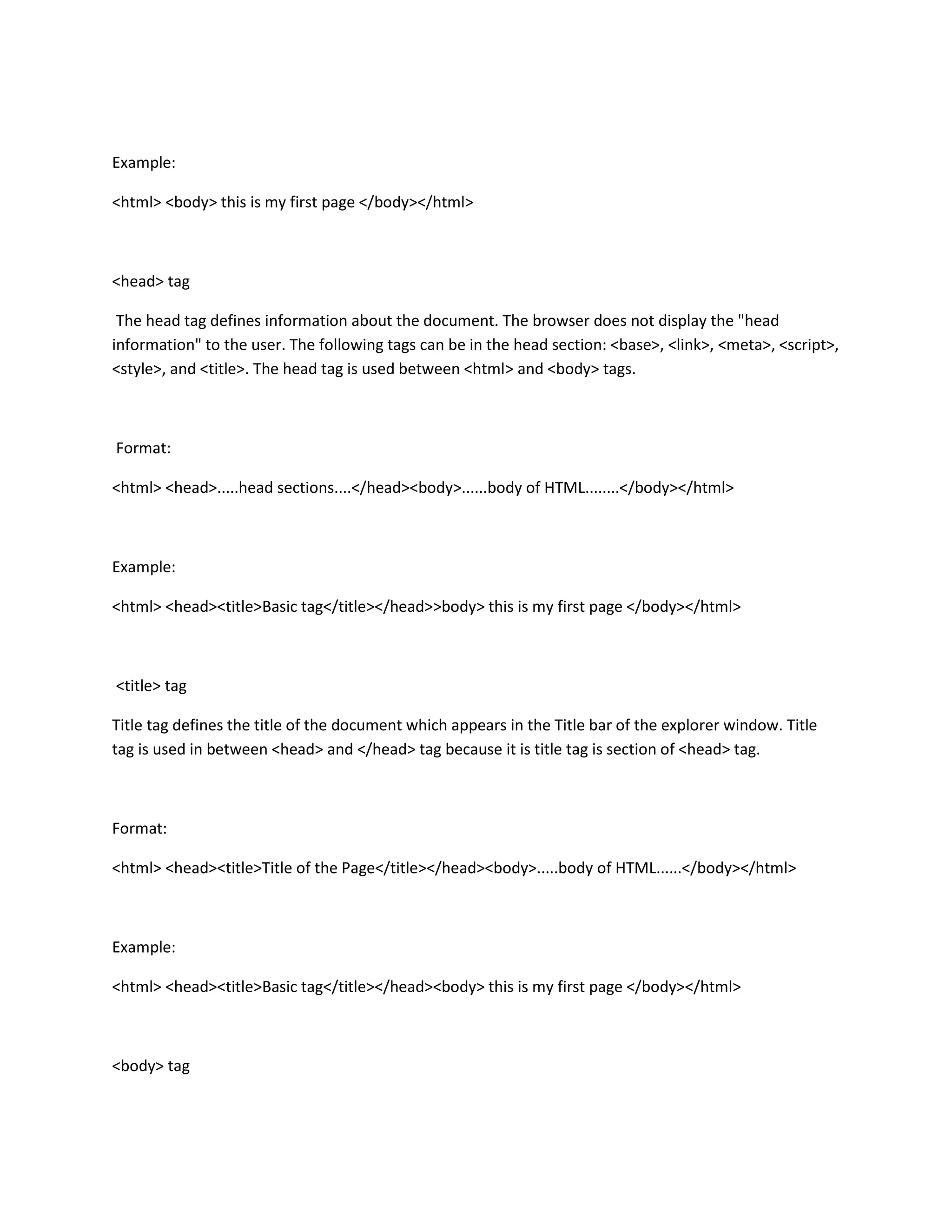 Example:

<html> <body> this is my first page </body></html>



<head> tag

 The head tag defines information about the document. The browser does not display the "head
information" to the user. The following tags can be in the head section: <base>, <link>, <meta>, <script>,
<style>, and <title>. The head tag is used between <html> and <body> tags.



Format:

<html> <head>.....head sections....</head><body>......body of HTML........</body></html>



Example:

<html> <head><title>Basic tag</title></head>>body> this is my first page </body></html>



<title> tag

Title tag defines the title of the document which appears in the Title bar of the explorer window. Title
tag is used in between <head> and </head> tag because it is title tag is section of <head> tag.



Format:

<html> <head><title>Title of the Page</title></head><body>.....body of HTML......</body></html>



Example:

<html> <head><title>Basic tag</title></head><body> this is my first page </body></html>



<body> tag
 