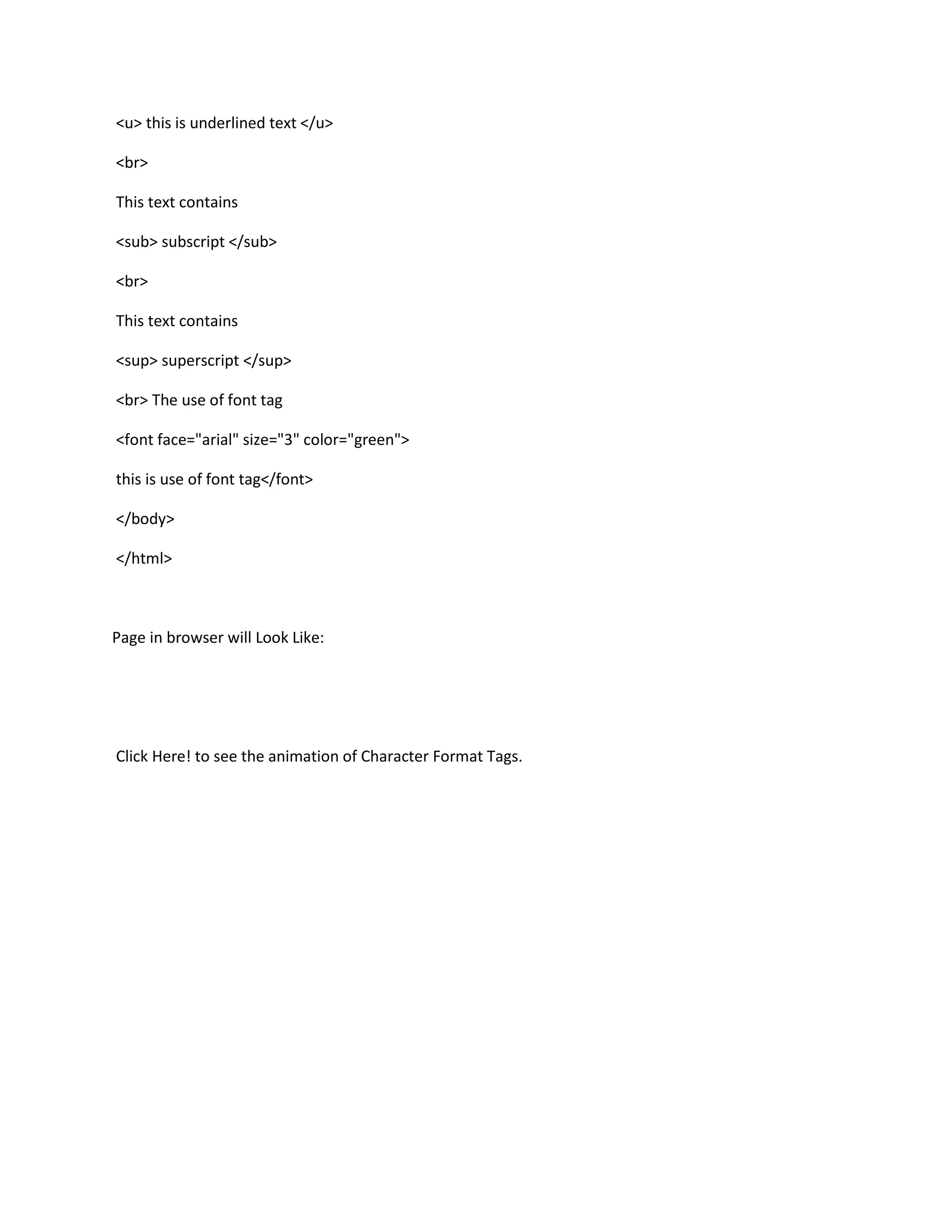 <u> this is underlined text </u>

<br>

This text contains

<sub> subscript </sub>

<br>

This text contains

<sup> superscript </sup>

<br> The use of font tag

<font face="arial" size="3" color="green">

this is use of font tag</font>

</body>

</html>



Page in browser will Look Like:




Click Here! to see the animation of Character Format Tags.
 