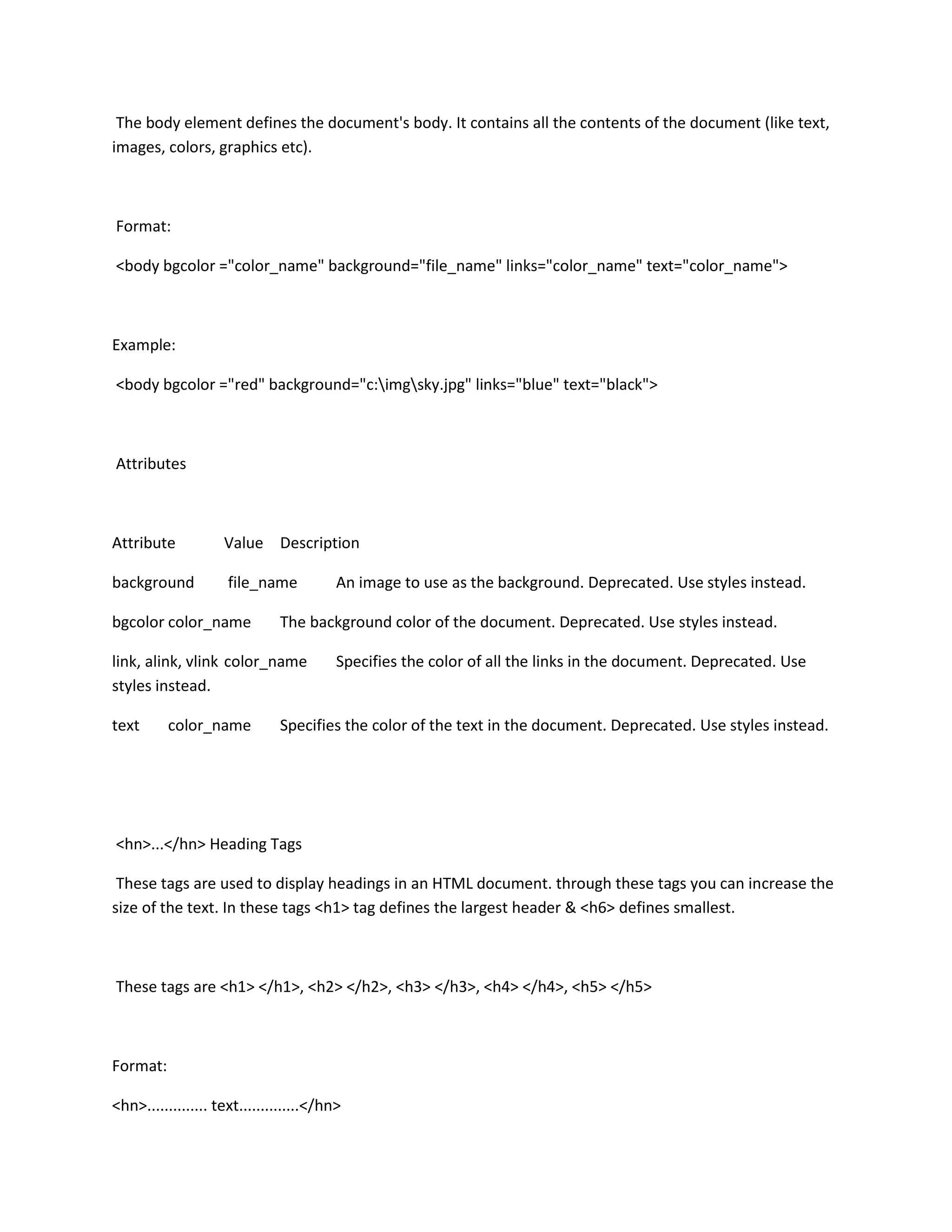 The body element defines the document's body. It contains all the contents of the document (like text,
images, colors, graphics etc).



Format:

<body bgcolor ="color_name" background="file_name" links="color_name" text="color_name">



Example:

<body bgcolor ="red" background="c:imgsky.jpg" links="blue" text="black">



Attributes



Attribute           Value Description

background           file_name           An image to use as the background. Deprecated. Use styles instead.

bgcolor color_name            The background color of the document. Deprecated. Use styles instead.

link, alink, vlink color_name            Specifies the color of all the links in the document. Deprecated. Use
styles instead.

text      color_name          Specifies the color of the text in the document. Deprecated. Use styles instead.




<hn>...</hn> Heading Tags

 These tags are used to display headings in an HTML document. through these tags you can increase the
size of the text. In these tags <h1> tag defines the largest header & <h6> defines smallest.



These tags are <h1> </h1>, <h2> </h2>, <h3> </h3>, <h4> </h4>, <h5> </h5>



Format:

<hn>.............. text..............</hn>
 