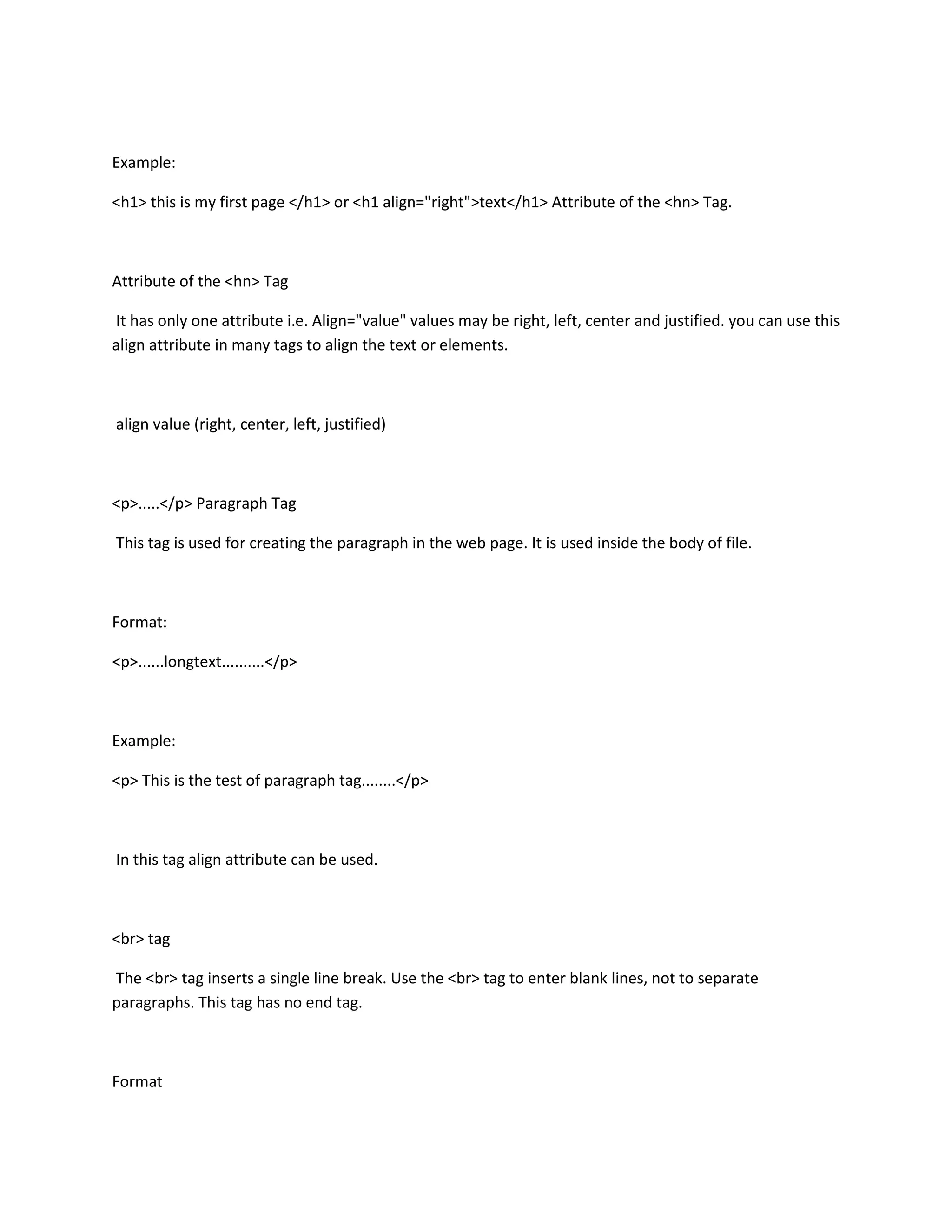Example:

<h1> this is my first page </h1> or <h1 align="right">text</h1> Attribute of the <hn> Tag.



Attribute of the <hn> Tag

It has only one attribute i.e. Align="value" values may be right, left, center and justified. you can use this
align attribute in many tags to align the text or elements.



align value (right, center, left, justified)



<p>.....</p> Paragraph Tag

This tag is used for creating the paragraph in the web page. It is used inside the body of file.



Format:

<p>......longtext..........</p>



Example:

<p> This is the test of paragraph tag........</p>



In this tag align attribute can be used.



<br> tag

The <br> tag inserts a single line break. Use the <br> tag to enter blank lines, not to separate
paragraphs. This tag has no end tag.



Format
 
