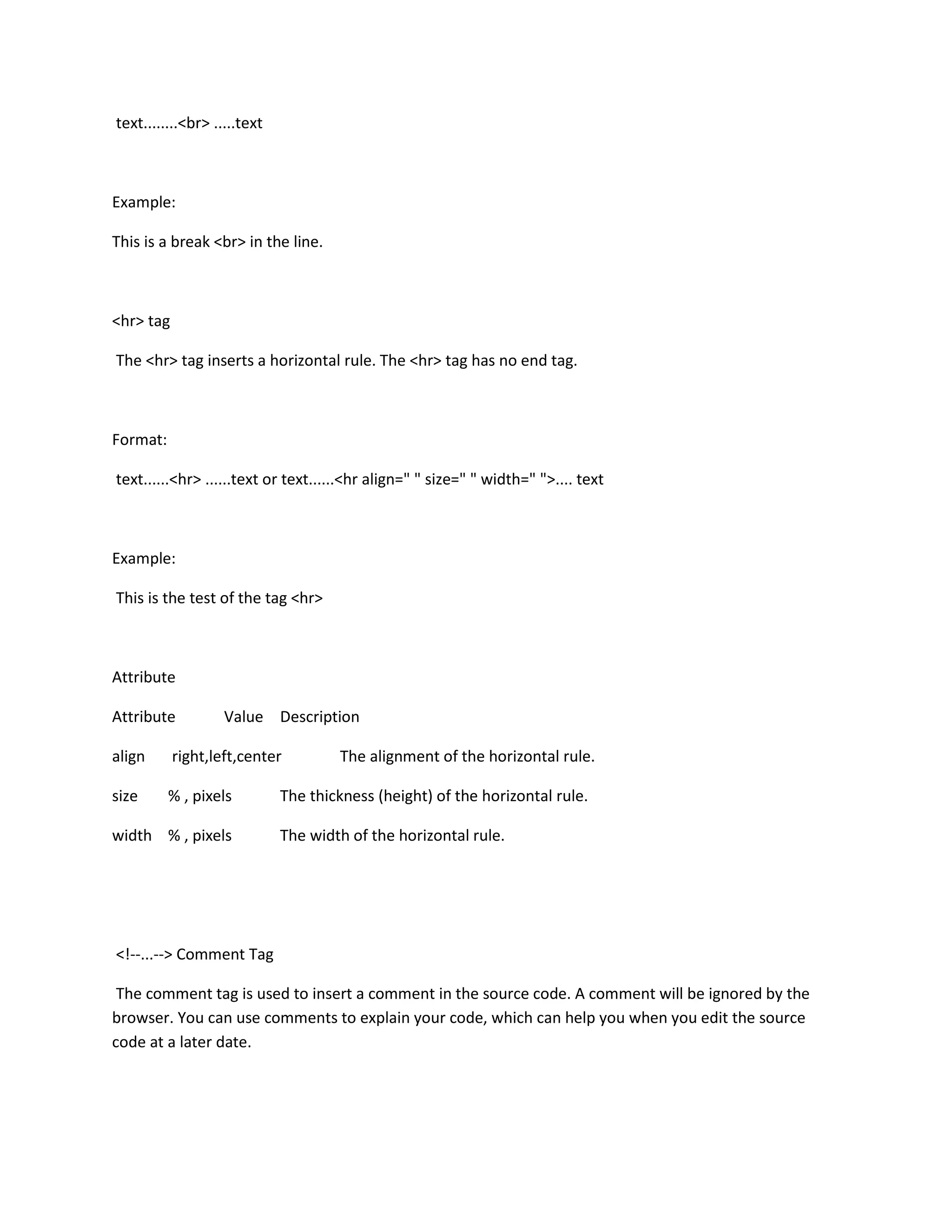text........<br> .....text



Example:

This is a break <br> in the line.



<hr> tag

The <hr> tag inserts a horizontal rule. The <hr> tag has no end tag.



Format:

text......<hr> ......text or text......<hr align=" " size=" " width=" ">.... text



Example:

This is the test of the tag <hr>



Attribute

Attribute          Value Description

align      right,left,center         The alignment of the horizontal rule.

size      % , pixels         The thickness (height) of the horizontal rule.

width % , pixels             The width of the horizontal rule.




<!--...--> Comment Tag

 The comment tag is used to insert a comment in the source code. A comment will be ignored by the
browser. You can use comments to explain your code, which can help you when you edit the source
code at a later date.
 