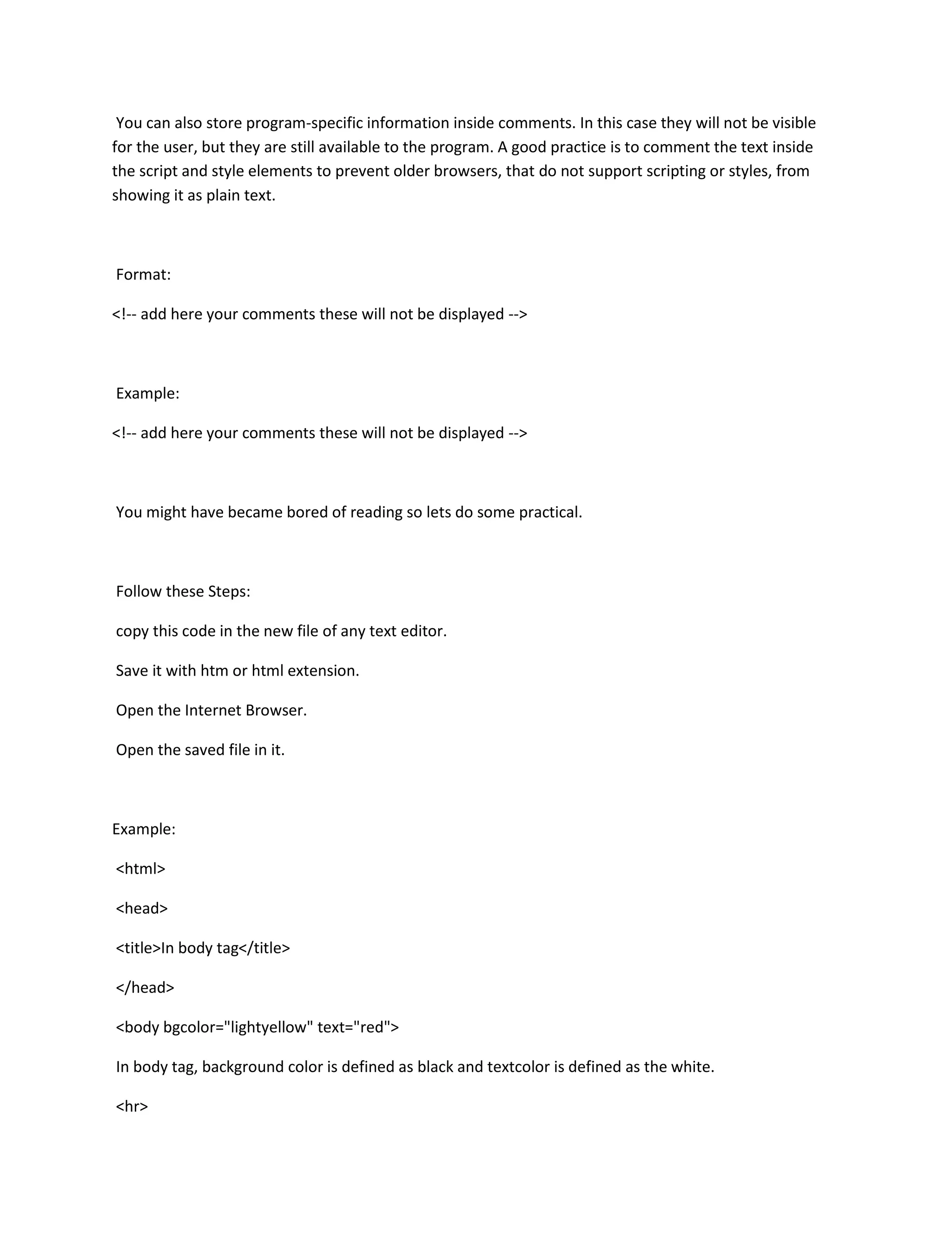 You can also store program-specific information inside comments. In this case they will not be visible
for the user, but they are still available to the program. A good practice is to comment the text inside
the script and style elements to prevent older browsers, that do not support scripting or styles, from
showing it as plain text.



Format:

<!-- add here your comments these will not be displayed -->



Example:

<!-- add here your comments these will not be displayed -->



You might have became bored of reading so lets do some practical.



Follow these Steps:

copy this code in the new file of any text editor.

Save it with htm or html extension.

Open the Internet Browser.

Open the saved file in it.



Example:

<html>

<head>

<title>In body tag</title>

</head>

<body bgcolor="lightyellow" text="red">

In body tag, background color is defined as black and textcolor is defined as the white.

<hr>
 