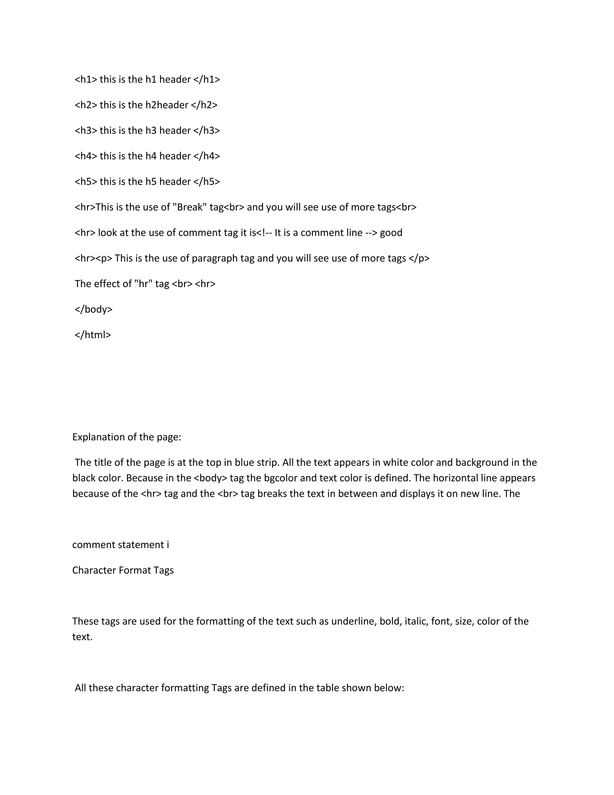 <h1> this is the h1 header </h1>

<h2> this is the h2header </h2>

<h3> this is the h3 header </h3>

<h4> this is the h4 header </h4>

<h5> this is the h5 header </h5>

<hr>This is the use of "Break" tag<br> and you will see use of more tags<br>

<hr> look at the use of comment tag it is<!-- It is a comment line --> good

<hr><p> This is the use of paragraph tag and you will see use of more tags </p>

The effect of "hr" tag <br> <hr>

</body>

</html>




Explanation of the page:

The title of the page is at the top in blue strip. All the text appears in white color and background in the
black color. Because in the <body> tag the bgcolor and text color is defined. The horizontal line appears
because of the <hr> tag and the <br> tag breaks the text in between and displays it on new line. The



comment statement i

Character Format Tags



These tags are used for the formatting of the text such as underline, bold, italic, font, size, color of the
text.



All these character formatting Tags are defined in the table shown below:
 