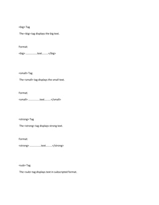 <big> Tag

The <big> tag displays the big text.



Format:

<big> ................text.........</big>




<small> Tag

The <small> tag displays the small text.



Format:

<small> ................text.........</small>




<strong> Tag

The <strong> tag displays strong text.



Format:

<strong> ................text.........</strong>




<sub> Tag

The <sub> tag displays text in subscripted format.
 
