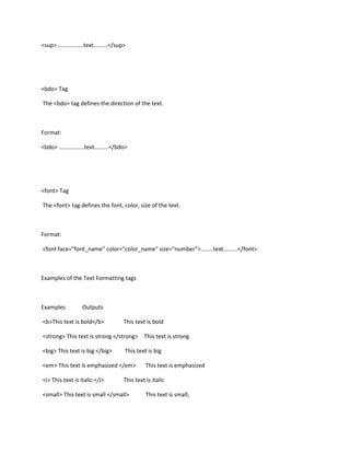 <sup> ................text.........</sup>




<bdo> Tag

The <bdo> tag defines the direction of the text.



Format:

<bdo> ................text.........</bdo>




<font> Tag

The <font> tag defines the font, color, size of the text.



Format:

<font face="font_name" color="color_name" size="number">........text.........</font>



Examples of the Text Formatting tags



Examples            Outputs

<b>This text is bold</b>                This text is bold

<strong> This text is strong </strong> This text is strong

<big> This text is big </big>           This text is big

<em> This text is emphasized </em>                This text is emphasized

<i> This text is italic </i>            This text is italic

<small> This text is small </small>               This text is small;
 