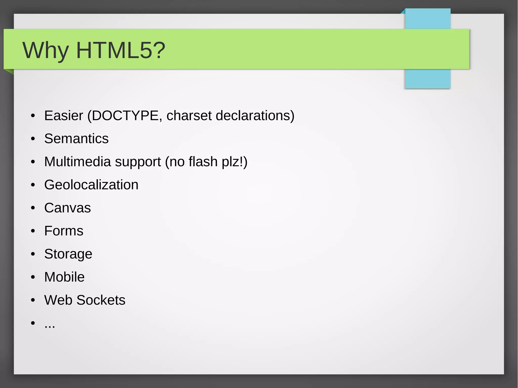 TAGS 2/2

Some examples
 ●   HEAD ELEMENTS
     <title>, <meta>, <link>, <script>, <style>, …
 ●   STRUCTURE OF THE DOCUMENT (semantics!)
     <div>, <p>, <ul>, <ol>, <table>, <h1>, …, <h6>
 ●   TEXT ELEMENTS
     <b>, <i>, <u>, <cite>, <var>, …
 ●   FORM ELEMENTS
     <input>, <select>, <textarea>, <fieldset>, …
 ●   SPECIAL ELEMENTS
     <img>, <video>, <script>, <br />
Try always to use the right tag! <abbr>, <time>, <address>
Reference: https://developer.mozilla.org/en-US/docs/HTML/HTML5/HTML5_element_list
 