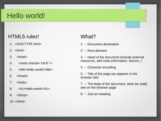Tools

Browser                                               Text Editor
   While there are many of them, use a good                 Use you preferred text editor here.
   browser please!                                          Suggestions?
   → NO IE
   → FF                                                     Vim (the editor of the beast)
   → Chrome
   → Safari
   → Opera
                                                      Preview
                                                            http://codepen.io
                                                            http://jsfiddle.net
That's it... but
   There are many other tools/browser plugins which may make you happier, why?
   Time saving,
   don't waste time if you can, play more with your children or drink a beer!

Again, Browser?
   FF → Use Firebug! There's no other web development tool which may be compared to it at the time of this
   writing
 