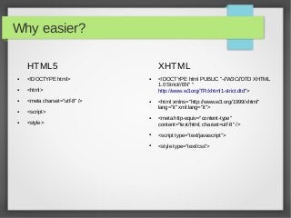 Why easier?

    HTML5                          XHTML
●   <!DOCTYPE html>            ●   <!DOCTYPE html PUBLIC "-//W3C//DTD XHTML
                                   1.0 Strict//EN" "
●   <html>                         http://www.w3.org/TR/xhtml1-strict.dtd">
●   <meta charset=”utf-8” />   ●   <html xmlns="http://www.w3.org/1999/xhtml"
                                   lang="it" xml:lang="it">
●   <script>
                               ●   <meta http-equiv="content-type"
●   <style>                        content="text/html; charset=utf-8" />
                               ●   <script type=”text/javascript”>
                               ●   <style type=”text/css”>
 