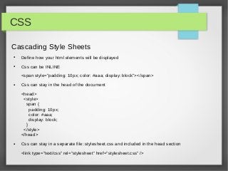 CSS

Cascading Style Sheets
●   Define how your html elements will be displayed
●   Css can be INLINE
    <span style=”padding: 10px; color: #aaa; display: block”></span>
●   Css can stay in the head of the document
    <head>
     <style>
      span {
        padding: 10px;
        color: #aaa;
        display: block;
      }
     </style>
    </head>
●   Css can stay in a separate file: stylesheet.css and included in the head section

    <link type=”text/css” rel=”stylesheet” href=”stylesheet.css” />
 