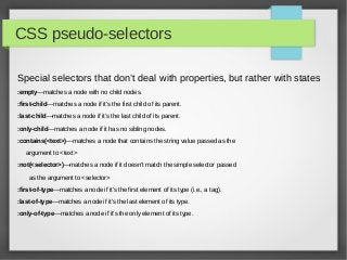 CSS pseudo-selectors

Special selectors that don’t deal with properties, but rather with states
:empty—matches a node with no child nodes.

:first-child—matches a node if it’s the first child of its parent.

:last-child—matches a node if it’s the last child of its parent.

:only-child—matches a node if it has no sibling nodes.

:contains(<text>)—matches a node that contains the string value passed as the

   argument to <text>

:not(<selector>)—matches a node if it doesn’t match the simple selector passed

    as the argument to <selector>

:first-of-type—matches a node if it’s the first element of its type (i.e., a tag).

:last-of-type—matches a node if it’s the last element of its type.

:only-of-type—matches a node if it’s the only element of its type.
 