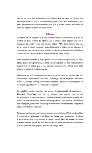Uno de los retos de los diseñadores de páginas web es hacer las páginas más
atractivas utilizando toda la potencia del lenguaje HTML pero teniendo en cuenta
estos problemas de compatibilidades para que el mayor número de internautas
vean sus páginas tal como las ha diseñado.


                                     Editores
Un editor es un programa que nos permiten redactar documentos. Hoy en día
existen un gran número de editores que permiten crear páginas web sin la
necesidad de escribir ni una sola línea de código HTML. Estos editores disponen
de un entorno visual, y generan automáticamente el código de las páginas. Al
poder ver en todo momento cómo quedará la página en el navegador, se facilita la
creación de las páginas, y el uso de menús permite ganar rapidez.


Estos editores visuales pueden generar en ocasiones código basura, es decir,
código que no sirve para nada, en otras ocasiones puede ser más efectivo corregir
directamente el código por lo que resulta necesario saber HTML para poder
depurar el código de nuestra páginas.


Algunos de los editores visuales con los que podrás crear tus páginas web son:
Macromedia Dreamweaver, Microsoft FrontPage, Adobe Pagemill, NetObjects
Fusion, CutePage, HotDog Proffesional, Netscape Composer y Arachnophilia, de
los cuales algunos tienen la ventaja de ser gratuitos.


En aulaClic puedes encontrar los cursos de Macromedia Dreamweaver y
Microsoft FrontPage,       dos de     los   editores     más usados hoy en       día.
Es aconsejable comenzar utilizando una herramienta lo más sencilla posible, para
tener que insertar nosotros mismos el código HTML. Esto permite familiarizarse
con el lenguaje, para poder utilizar algún editor visual posteriormente, y depurar el
código cuando fuera necesario.


Para crear páginas web escribiendo directamente el código HTML puedes utilizar
la herramienta Wordpad o el Bloc de Notas que proporciona Windows.
A lo largo de este curso vamos a trabajar con el Bloc de Notas para crear
nuestras páginas, ya que se trata de un editor de textos muy sencillo de manejar,
que nos permitirá crear páginas a través del código HTML.
 