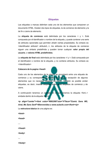 Etiquetas

Las etiquetas o marcas delimitan cada uno de los elementos que componen un
documento HTML. Existen dos tipos de etiquetas, la de comienzo de elemento y la
de fin o cierre de elemento.

La etiqueta de comienzo está delimitada por los caracteres < y >. Está
compuesta por el identificador o nombre de la etiqueta, y puede contener una serie
de atributos opcionales que permiten añadir ciertas propiedades. Su sintaxis es:
<identificador atributo1 atributo2...>, los atributos de la etiqueta de comienzo
siguen una sintaxis predefinida y pueden tomar cualquier valor propio del
usuario, o valores HTML predefinidos.

La etiqueta de final está delimitada por los caracteres </ y >. Está compuesta por
el identificador o nombre de la etiqueta, y no contiene atributos. Su sintaxis es:
</identificador>

Cabecera de la pagina <head>

Cada uno de los elementos de la página se encontrará entre una etiqueta de
comienzo y su correspondiente etiqueta de cierre, a excepción de algunos
elementos que no necesitan etiqueta de cierre. También es posible anidar
etiquetas, es decir, insertar etiquetas entre otras etiquetas de comienzo y de
cierre.

A continuación tenemos un ejemplo en el que tenemos la etiqueta <font..>
anidada dentro de la etiqueta <p...>:

<p align="center"><font color="#993366"size="4"face="Comic Sans MS,
Arial, Ms Sans Serif">Bienvenidos a www.aulaclic.com</font></p>

La estructura básica de una página es:

<html>

<head>

…

</head>

<body>

…

</body>
 