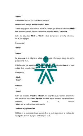 </html>

Ahora veamos como funcionan estas etiquetas

Identificador del tipo de documento < html>

Todas las páginas web escritas en HTML tienen que tener la extensión html o
htm. Al mismo tiempo, tienen que tener las etiquetas <html> y </html>.

Entre las etiquetas <html> y </html> estará comprendido el resto del código
HTML de la página.

Por ejemplo:

<html>
...
</html>

La cabecera de la página se utiliza para agrupar información sobre ella, como
puede ser el título.

Está formada por las etiquetas <head> y </head>. La etiqueta <head> va justo
debajo de la etiqueta <html>.

Por ejemplo:

<html>
<head>
...
</head>
...
</html>

Entre las etiquetas <head> y </head>, las etiquetas que podemos encontrar y
más se utilizan son: <link>, <style>, <script> (estas etiquetas las veremos más
adelante),             <meta>               y             la             etiqueta
<title> que te explicamos a continuación.

Titulo de la página <title>

El título de la página es el que aparecerá en la parte superior de la ventana del
navegador, cuando la página esté cargada en él.
 
