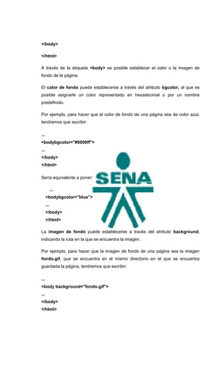 </body>

</html>

A través de la etiqueta <body> es posible establecer el color o la imagen de
fondo de la página.

El color de fondo puede establecerse a través del atributo bgcolor, al que es
posible asignarle un color representado en hexadecimal o por un nombre
predefinido.

Por ejemplo, para hacer que el color de fondo de una página sea de color azul,
tendremos que escribir:

...
<bodybgcolor="#0000ff">
...
</body>
</html>

Sería equivalente a poner:

            ...
      <bodybgcolor="blue">
      ...
      </body>
      </html>

La imagen de fondo puede establecerse a través del atributo background,
indicando la ruta en la que se encuentra la imagen.

Por ejemplo, para hacer que la imagen de fondo de una página sea la imagen
fondo.gif, que se encuentra en el mismo directorio en el que se encuentra
guardada la página, tendremos que escribir:

...
<body background="fondo.gif">
...
</body>
</html>
 