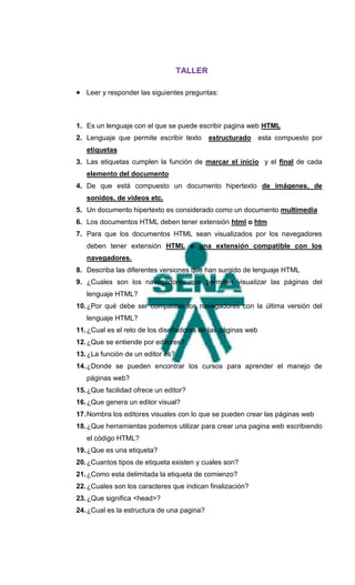 TALLER

 Leer y responder las siguientes preguntas:



1. Es un lenguaje con el que se puede escribir pagina web HTML
2. Lenguaje que permite escribir texto      estructurado esta compuesto por
   etiquetas
3. Las etiquetas cumplen la función de marcar el inicio y el final de cada
   elemento del documento
4. De que está compuesto un documento hipertexto de imágenes, de
   sonidos, de videos etc.
5. Un documento hipertexto es considerado como un documento multimedia
6. Los documentos HTML deben tener extensión html o htm
7. Para que los documentos HTML sean visualizados por los navegadores
   deben tener extensión HTML o una extensión compatible con los
   navegadores.
8. Describa las diferentes versiones que han surgido de lenguaje HTML
9. ¿Cuales son los navegadores que permiten visualizar las páginas del
   lenguaje HTML?
10. ¿Por qué debe ser compatible los navegadores con la última versión del
   lenguaje HTML?
11. ¿Cual es el reto de los diseñadores de las páginas web
12. ¿Que se entiende por editores?
13. ¿La función de un editor es?
14. ¿Donde se pueden encontrar los cursos para aprender el manejo de
   páginas web?
15. ¿Que facilidad ofrece un editor?
16. ¿Que genera un editor visual?
17. Nombra los editores visuales con lo que se pueden crear las páginas web
18. ¿Que herramientas podemos utilizar para crear una pagina web escribiendo
   el código HTML?
19. ¿Que es una etiqueta?
20. ¿Cuantos tipos de etiqueta existen y cuales son?
21. ¿Como esta delimitada la etiqueta de comienzo?
22. ¿Cuales son los caracteres que indican finalización?
23. ¿Que significa <head>?
24. ¿Cual es la estructura de una pagina?
 