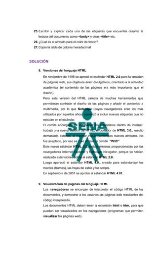 25. Escribir y explicar cada una de las etiquetas que encuentre durante la
    lectura del documento como <body> y otras <title> etc.
 26. ¿Cual es el atributo para el color de fondo?
 27. Copia la tabla de colores hexadecimal



SOLUCIÓN

    8. Versiones del lenguaje HTML

       En noviembre de 1995 se aprobó el estándar HTML 2.0 para la creación
       de páginas web, sus objetivos eran: divulgativos, orientado a la actividad
       académica (el contenido de las páginas era más importante que el
       diseño).
       Pero esta versión del HTML carecía de muchas herramientas que
       permitieran controlar el diseño de las páginas y añadir el contenido a
       multimedia, por lo que Netscape (cuyos navegadores eran los más
       utilizados por aquellos años) comenzó a incluir nuevas etiquetas que no
       existían en el estándar.
       El comité encargado de establecer los estándares dentro de internet,
       trabajó una nueva versión de HTML, el borrador de HTML 3.0., resulto
       demasiado extenso, al intentar incluir numerosos nuevos atributos. No
       fue aceptado, por eso se creo un nuevo comité “W3C”
       Este nuevo estándar HTML 3.2. Incluía mejoras proporcionadas por los
       navegadores Internet Explorer y Netscape Navigator, porque ya habían
       realizado extensiones sobre el estándar HTML 2.0.
       Luego apareció el estándar HTML 4.0., creado para estandarizar los
       marcos (frames), las hojas de estilo y los scripts.
       En septiembre de 2001 se aprobó el estándar HTML 4.01.


    9. Visualización de paginas del lenguaje HTML
       Los navegadores se encargan de interpretar el código HTML de los
       documentos, y demostrar a los usuarios las páginas web resultantes del
       código interpretado.
       Los documentos HTML deben tener la extensión html o htm, para que
       puedan ser visualizados en los navegadores (programas que permiten
       visualizar las páginas web).
 