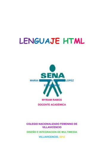 LENGUAJE HTML




   MARIA FERNANDA GALINDO LOPEZ
            ESTUDIANTE




           MYRIAM RAMOS
        DOCENTE ACADÉMICA




 COLEGIO NACIONALIZADO FEMENINO DE
           VILLAVICENCIO
 DISEÑO E INTEGRACION DE MULTIMEDIA
         VILLAVICENCIO, 2012
 