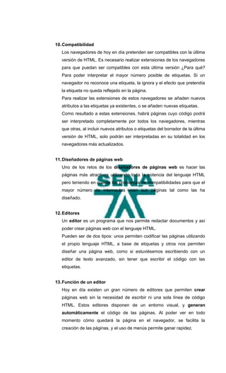 10. Compatibilidad
   Los navegadores de hoy en día pretenden ser compatibles con la última
   versión de HTML. Es necesario realizar extensiones de los navegadores
   para que puedan ser compatibles con esta última versión ¿Para qué?
   Para poder interpretar el mayor número posible de etiquetas. Si un
   navegador no reconoce una etiqueta, la ignora y el efecto que pretendía
   la etiqueta no queda reflejado en la página.
   Para realizar las extensiones de estos navegadores se añaden nuevos
   atributos a las etiquetas ya existentes, o se añaden nuevas etiquetas.
   Como resultado a estas extensiones, habrá páginas cuyo código podrá
   ser interpretado completamente por todos los navegadores, mientras
   que otras, al incluir nuevos atributos o etiquetas del borrador de la última
   versión de HTML, solo podrán ser interpretadas en su totalidad en los
   navegadores más actualizados.


11. Diseñadores de páginas web
   Uno de los retos de los diseñadores de páginas web es hacer las
   páginas más atractivas utilizando toda la potencia del lenguaje HTML
   pero teniendo en cuenta los problemas de compatibilidades para que el
   mayor número de internautas vean sus páginas tal como las ha
   diseñado.


12. Editores
   Un editor es un programa que nos permite redactar documentos y así
   poder crear páginas web con el lenguaje HTML.
   Pueden ser de dos tipos: unos permiten codificar las páginas utilizando
   el propio lenguaje HTML, a base de etiquetas y otros nos permiten
   diseñar una página web, como si estuviésemos escribiendo con un
   editor de texto avanzado, sin tener que escribir el código con las
   etiquetas.


13. Función de un editor
   Hoy en día existen un gran número de editores que permiten crear
   páginas web sin la necesidad de escribir ni una sola línea de código
   HTML. Estos editores disponen de un entorno visual, y generan
   automáticamente el código de las páginas. Al poder ver en todo
   momento cómo quedará la página en el navegador, se facilita la
   creación de las páginas, y el uso de menús permite ganar rapidez.
 