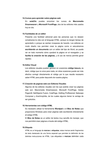 14. Cursos para aprender sobre páginas web
   En   aulaClic    puedes     encontrar   los   cursos    de   Macromedia
   Dreamweaver y Microsoft FrontPage, dos de los editores más usados
   hoy en día.


15. Facilidades de un editor
   Presenta una facilidad adicional para las personas que no deseen
   complicarse la vida con el lenguaje HTML, porque no tengan tiempo de
   aprenderlo o porque se sientan incapaces de hacerlo. Los editores en
   modo diseño nos permiten crear la página como si estuviéramos
   escribiendo un documento con un editor del tipo de Word, se puede
   ver en todo momento cómo quedará la página en el navegador y se
   facilita la creación de las páginas, y el uso de menús permite ganar
   rapidez.


16. Editor Visual
   Los editores visuales pueden generar en ocasiones código basura, es
   decir, código que no sirve para nada, en otras ocasiones puede ser más
   efectivo corregir directamente el código por lo que resulta necesario
   saber HTML para poder depurarlo de nuestra página.


17. Creación de paginas web con Editores Visuales
   Algunos de los editores visuales con los que podrás crear tus páginas
   web son: Macromedia Dreamweaver, Microsoft FrontPage, Adobe
   Pagemill, NetObjects Fusion, CutePage, HotDog Proffesional, Netscape
   Composer y Arachnophilia, de los cuales algunos tienen la ventaja de
   ser gratuitos.


18. Herramientas con código HTML
   Es necesario utilizar la herramienta Wordpad o el Bloc de Notas que
   proporciona Windows para crear páginas web escribiendo directamente
   el código HTML
   El Bloc de Notas es un editor de textos muy sencillo de manejar, que
   nos permitirá crear páginas a través del código HTML.


19. Etiqueta
   HTML es un lenguaje de marcas o etiquetas, estas marcas serán fragmentos
   de texto destacado de una forma especial que permiten la definición de las
   distintas instrucciones de HTML. Las etiquetas o marcas delimitan cada
 